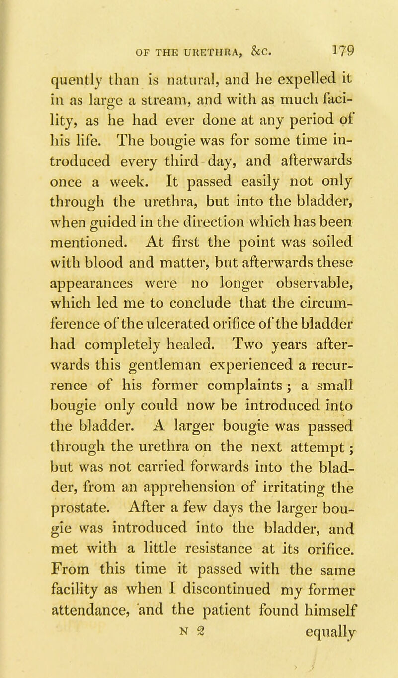 quently than is natural, and he expelled it in as large a stream, and with as much faci- litj, as he had ever done at any period of his life. The bougie was for some time in- troduced every third day, and afterwards once a week. It passed easily not only through the urethra, but into the bladder, when guided in the direction which has been mentioned. At first the point was soiled with blood and matter, but afterwards these appearances were no longer observable, which led me to conclude that the circum- ference of the ulcerated orifice of the bladder had completely healed. Two years after- wards this gentleman experienced a recur- rence of his former complaints ; a small bougie only could now be introduced into the bladder. A larger bougie was passed through the urethra on the next attempt; but was not carried forwards into the blad- der, from an apprehension of irritating the prostate. After a few days the larger bou- gie was introduced into the bladder, and met with a little resistance at its orifice. From this time it passed with the same facility as when I discontinued my former attendance, and the patient found himself N 2 equally