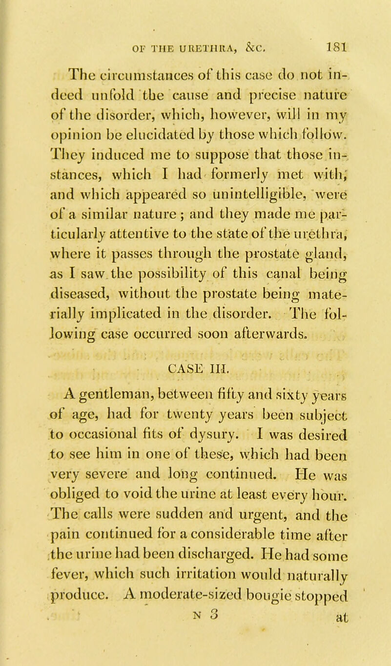 The circunistaiices of this case do not in- deed unfold the cause and precise nature of the disorder, which, however, will in my opinion be elucidated by those which follow. They induced me to suppose that those in- stances, which I had formerly met with; and which appeared so unintelligible, ’were of a similar nature; and they made me par- ticularly attentive to the state of the urethra, where it passes through the prostate gland, as I saw the possibility of this canal being diseased, without the prostate being mate- rially implicated in the disorder. The fol- lowing case occurred soon afterwards. CASE ILL A gentleman, between fifty and sixty years of age, had for twenty years been subject to occasional fits of dysury. I was desired to see him in one of these, which had been very severe and long continued. He was obliged to void the urine at least eveiry hour. The calls were sudden and urgent, and the pain continued for a considerable time after the urine had been discharged. He had some fever, which such irritation would naturally produce. A moderate-sized bougie stopped N 3 at