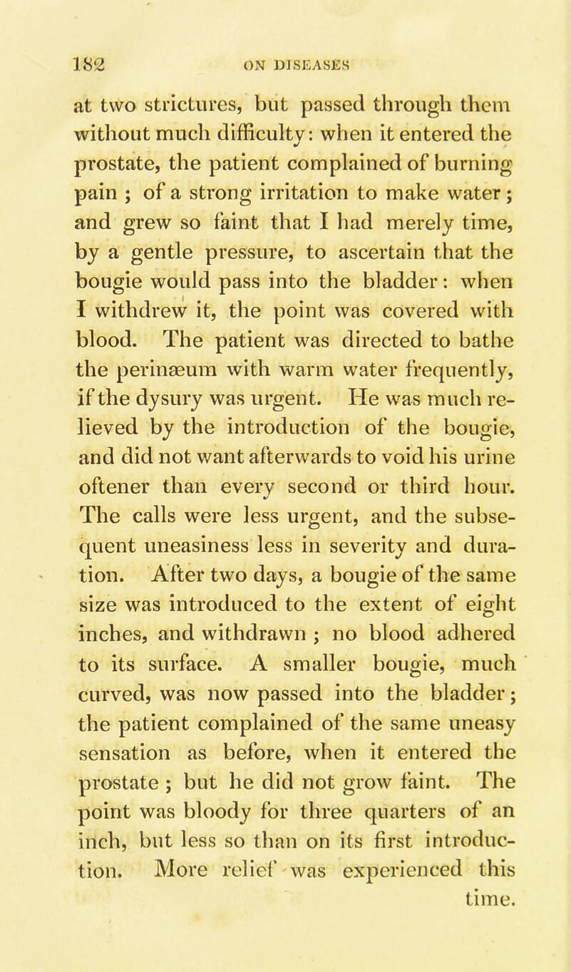 at two strictures, but passed through them without much difficulty: when it entered the ft/ prostate, the patient complained of burning pain ; of a strong irritation to make water; and grew so faint that I had merely time, by a gentle pressure, to ascertain that the bougie would pass into the bladder: when I withdrew it, the point was covered with blood. The patient was directed to bathe the perinseum with warm water frequently, if the dysury was urgent. He was much re- lieved by the introduction of the bougie, and did not want afterwards to void his urine oftener than every second or third hour. The calls were less urgent, and the subse- quent uneasiness less in severity and dura- tion. After two days, a bougie of the same size was introduced to the extent of eight inches, and withdrawn ; no blood adhered to its surface. A smaller bougie, much curved, was now passed into the bladder; the patient complained of the same uneasy sensation as before, when it entered the prostate ; but he did not grow faint. The point was bloody for three quarters of an inch, but less so than on its first introduc- tion. More relief was experienced this time.