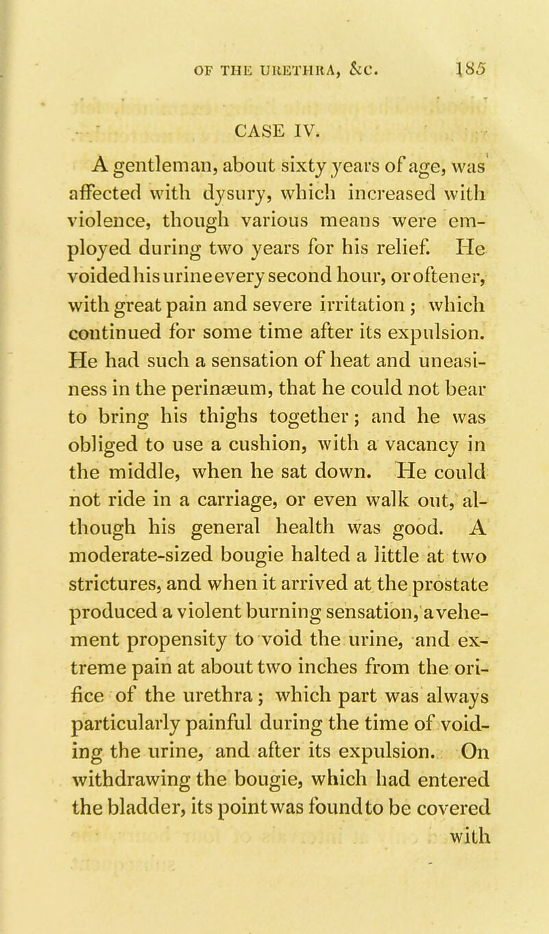 T CASE IV. A gentleman, about sixty years of age, was' affected with dysury, which increased with violence, though various means were em- ployed during two years for his relief. He voidedhis urine every second hour, oroftener, with great pain and severe irritation ; which continued for some time after its expulsion. He had such a sensation of heat and uneasi- ness in the perinagum, that he could not bear to bring his thighs together; and he was obliged to use a cushion, with a vacancy in the middle, when he sat down. He could not ride in a carriage, or even walk out, al- though his general health was good. A moderate-sized bougie halted a little at two strictures, and when it arrived at the prostate produced a violent burning sensation, avehe- ment propensity to void the urine, and ex- treme pain at about two inches from the ori- fice of the urethra; which part was always particularly painful during the time of void- ing the urine, and after its expulsion. On withdrawing the bougie, which had entered the bladder, its point was found to be covered with
