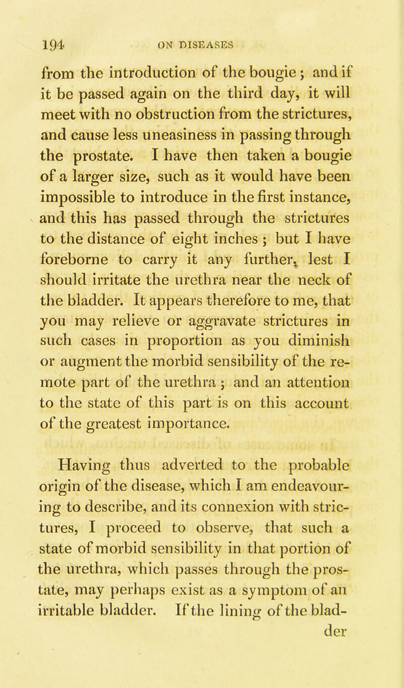 from the introduction of the bougie j and if it be passed again on the third day, it will meet with no obstruction from the strictures, and cause less uneasiness in passing through the prostate. I have then taken a bougie of a larger size, such as it would have been impossible to introduce in the first instance, and this has passed through the strictures to the distance of eight inches ; but I have foreborne to carry it any furthei\ lest I should irritate the urethra near the neck of the bladder. It appears therefore to me, that you may relieve or aggravate strictures in such cases in proportion as you diminish or augment the morbid sensibility of the re- mote part of the urethra ; and an attention to the state of this part is on this account of the greatest importance. Having thus adverted to the probable origin of the disease, which I am endeavour- ing to describe, and its connexion with stric- tures, I proceed to observe, that such a state of morbid sensibility in that portion of the urethra, which passes through the pros- tate, may perhaps exist as a symptom of an irritable bladder. If the linini; oftlieblad- der