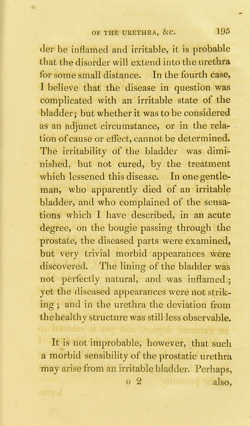 (ler be inflamed and irritable, it is probable that the disorder will extend into the urethra for some small distance. In the fourth case, I believe that the disease in question was complicated with an irritable state of the bladder; but whether it was to be considered as an adjunct circumstance, or in the rela- tion of cause or effect, cannot be determined. The irritability of the bladder was dimi- nished, but not cured, by the treatment which lessened this disease. In one gentle- man, who apparently died of an irritable bladder, and who complained of the sensa- tions which I have described, in an acute degree, on the bougie passing through the prostate, the diseased parts were examined, but very trivial morbid appearances were discovered. The lining of the bladder was not perfectly natural, and was inflamed; yet the diseased appearances were not strik- ing ; and in the urethra the deviation from thehealthy structure was still less observable. It is not improbable, however, that such a morbid sensibility of the prostatic urethra may arise from an irritable bladder. Perhaps, 0 2 also.