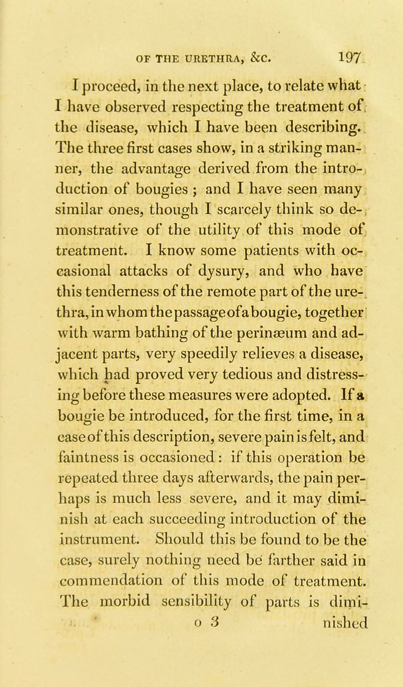 I proceed, in the next place, to relate what I have observed respecting the treatment of, the disease, which I have been describing. The three first cases show, in a striking man- ner, the advantage derived from the intro- duction of bougies ; and I have seen many similar ones, though I scarcely think so de- monstrative of the utility of this mode of treatment. I know some patients with oc- casional attacks of dysury, and who have this tenderness of the remote part of the ure- thra, in whom the passageofabougie, together with warm bathing of the perinaeum and ad- jacent parts, very speedily relieves a disease, which had proved very tedious and distress- ing before these measures were adopted. If a bougie be introduced, for the first time, in a case of this description, severe pain is felt, and faintness is occasioned: if this operation be repeated three days afterw’^ards, the pain per- haps is much less severe, and it may dimi- nish at each succeeding introduction of the instrument. Should this be found to be the case, surely nothing need be farther said in commendation of this mode of treatment. The morbid sensibility of parts is dimi- o 3 nished