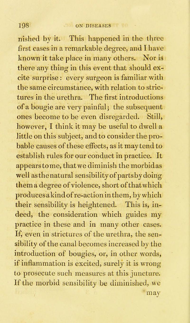 nished by it. This happened in the three first cases in a remarkable degree, and I have known it take place in many others. Nor is there any thing in this event that should ex- cite surprise : every surgeon is familiar with the same circumstance, with relation to stric- tures in the urethra. The first introductions of a bougie are very painful; the subsequent ones become to be even disregarded. Still, however, I think it may be useful to dwell a little on this subject, and to consider the pro- bable causes of these effects, as it may tend to establish rules for our conduct in practice. It appears to me, that we diminish the morbid as well as the natural sensibility of parts by doing them a degree of violence, short of that which produces akind of re-action in them, by which their sensibility is heightened. This is, in- deed, the consideration which guides my practice in these and in many other cases. If, even in strictures of the urethra, the sen- sibility of the canal becomes increased by the introduction of bougies, or, in other words, if inflammation is excited, surely it is wrong to prosecute such measures at this juncture. If the morbid sensibility be diminished, we