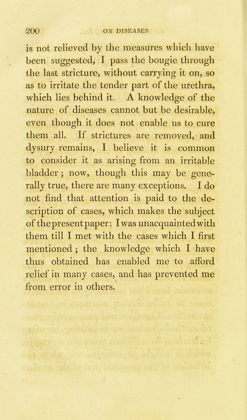 is not relieved by the measures which have been suggested, I pass the bougie through the last stricture, without carrying it on, so as to irritate the tender part of the urethra, which lies behind it. A knowledge of the nature of diseases cannot but be desirable, even though it does not enable us to cure them all. If strictures are removed, and dysury remains, I believe it is common to consider it as arising from an irritable bladder; now, though this may be gene- rally true, there are many exceptions. I do not find that attention is paid to the de- scription of cases, which makes the subject of the present paper: I was unacquainted with them till I met with the cases which I first mentioned; the knowledge which I have thus obtained has enabled me to afford relief in many cases, and has prevented me from error in others.