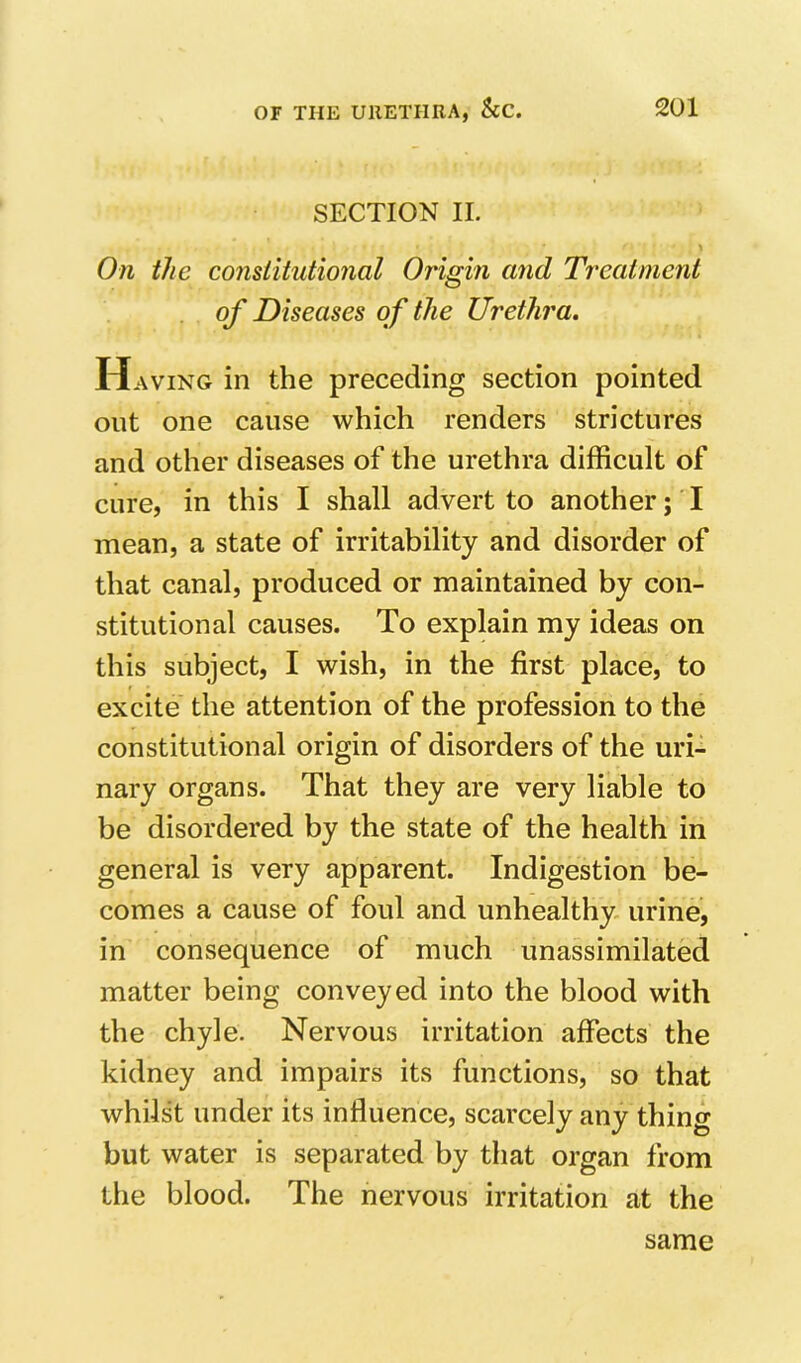 SECTION II. On the constitutional Origin and Treatment of Diseases of the Urethra. Having in the preceding section pointed out one cause which renders strictures and other diseases of the urethra difficult of cure, in this I shall advert to another; I mean, a state of irritability and disorder of that canal, produced or maintained by con- stitutional causes. To explain my ideas on this subject, I wish, in the first place, to excite the attention of the profession to the constitutional origin of disorders of the uri- nary organs. That they are very liable to be disordered by the state of the health in general is very apparent. Indigestion be- comes a cause of foul and unhealthy urine, in consequence of much unassimilated matter being conveyed into the blood with the chyle. Nervous irritation affects the kidney and impairs its functions, so that whilst under its influence, scarcely any thing but water is separated by that organ from the blood. The nervous irritation at the same