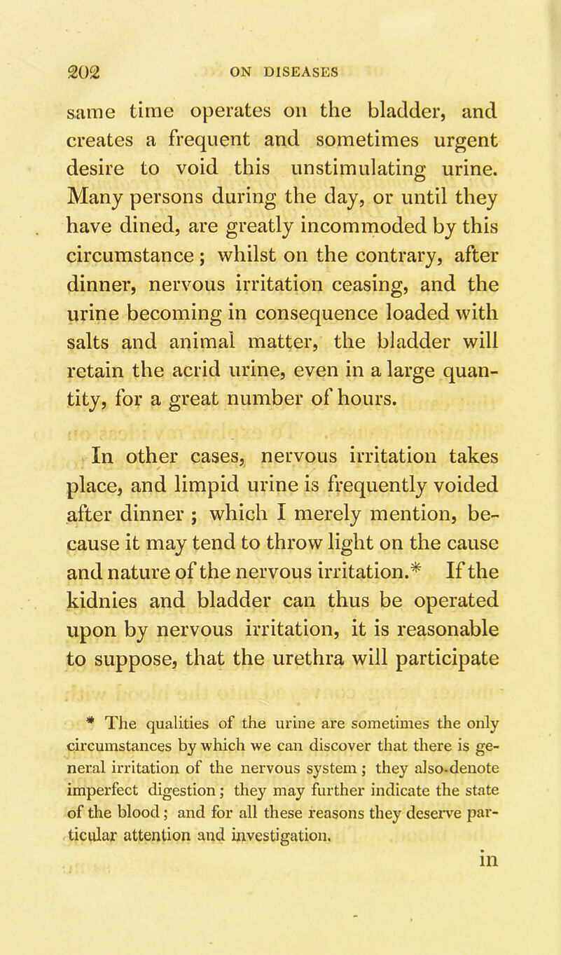 same time operates on the bladder, and creates a frequent and sometimes urgent desire to void this unstimulating urine. Many persons during the day, or until they have dined, are greatly incommoded by this circumstance ; whilst on the contrary, after dinner, nervous irritation ceasing, and the urine becoming in consequence loaded with salts and animal matter, the bladder will retain the acrid urine, even in a large quan- tity, for a great number of hours. In other cases, nervous irritation takes place, and limpid urine is frequently voided after dinner ; which I merely mention, be- cause it may tend to throw light on the cause and nature of the nervous irritation.* If the kidnies and bladder can thus be operated upon by nervous irritation, it is reasonable to suppose, that the urethra will participate * The qualities of the urine are sometimes the only circumstances by which we can discover that tliere is ge- neral irritation of the nervous system; they also-denote imperfect digestion; they may further indicate the state of the blood; and for all these reasons they deserve par- ticular attention and investigation. in