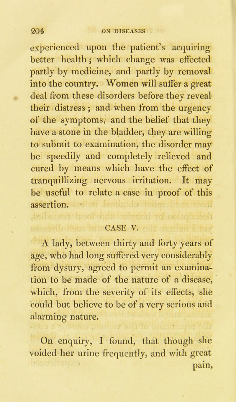 experienced upon the patient’s acquiring better health; whicli change was effected partly by medicine, and partly by removal into the country. Women will suffer a great deal from these disorders before they reveal their distress ; and when from the urgency of the symptoms, and the belief that they have a stone in the bladder, they are willing to submit to examination, the disorder may be speedily and completely relieved and cured by means which have the effect of tranquillizing nervous irritation. It may be useful to relate a case in proof of this assertion. CASE V. A lady, between thirty and forty years of age, who had long suffered very considerably from dysury, agreed to permit an examina- tion to be made of the nature of a disease, which, from the severity of its effects, she could but believe to be of a very serious and alarming nature. On enquiry, I found, that though she voided her urine frequently, and with great pain,