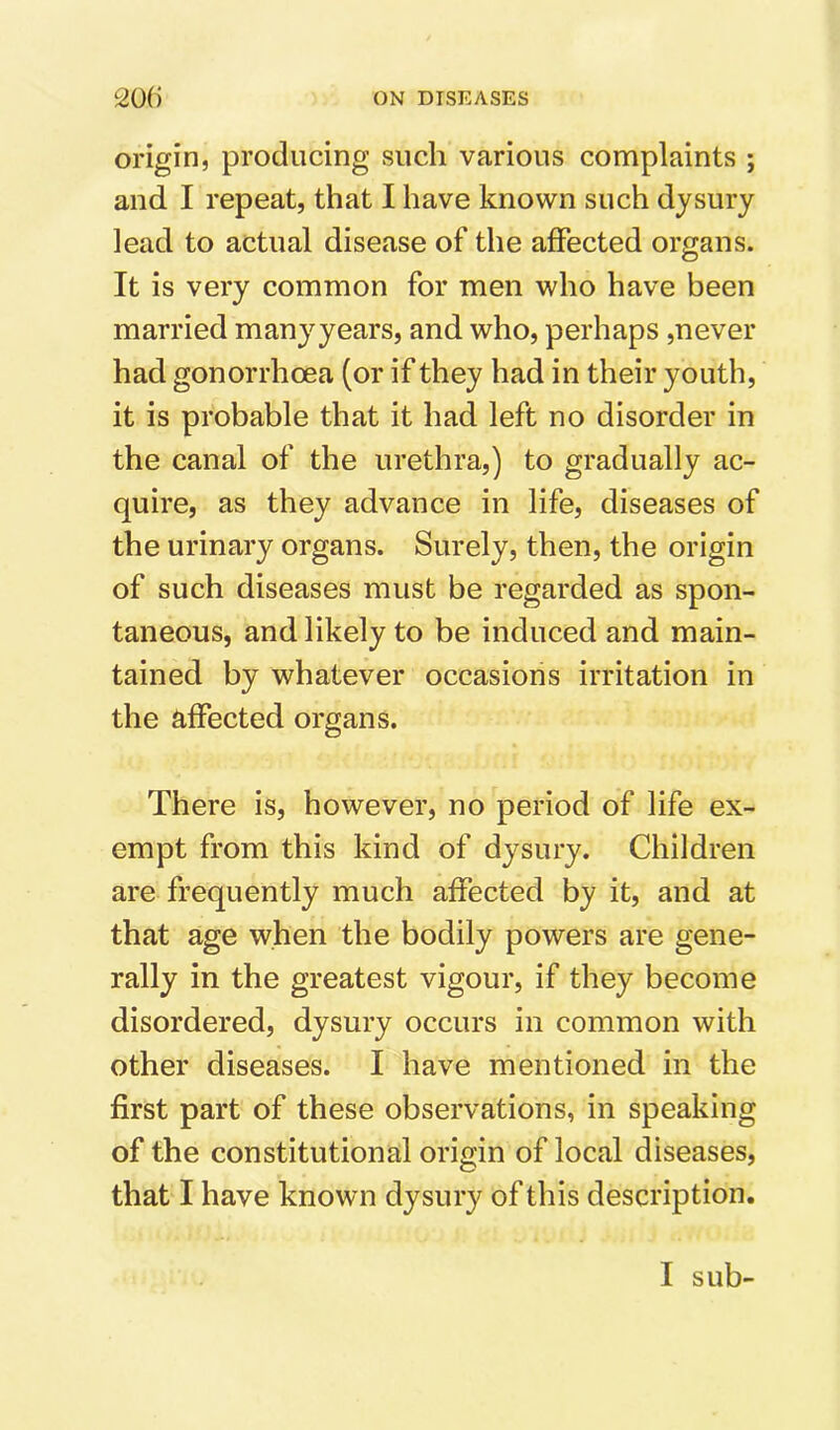 origin, producing such various complaints ; and I repeat, that I have known such djsury lead to actual disease of the affected organs. It is very common for men who have been married manyyears, and who, perhaps ,never had gonorrhoea (or if they had in their youth, it is probable that it had left no disorder in the canal of the urethra,) to gradually ac- quire, as they advance in life, diseases of the urinary organs. Surely, then, the origin of such diseases must be regarded as spon- taneous, and likely to be induced and main- tained by whatever occasions irritation in the affected organs. There is, however, no period of life ex- empt from this kind of dysury. Children are frequently much affected by it, and at that age when the bodily powers are gene- rally in the greatest vigour, if they become disordered, dysury occurs in common with other diseases. I have mentioned in the first part of these observations, in speaking of the constitutional origin of local diseases, that I have known dysury of this description.