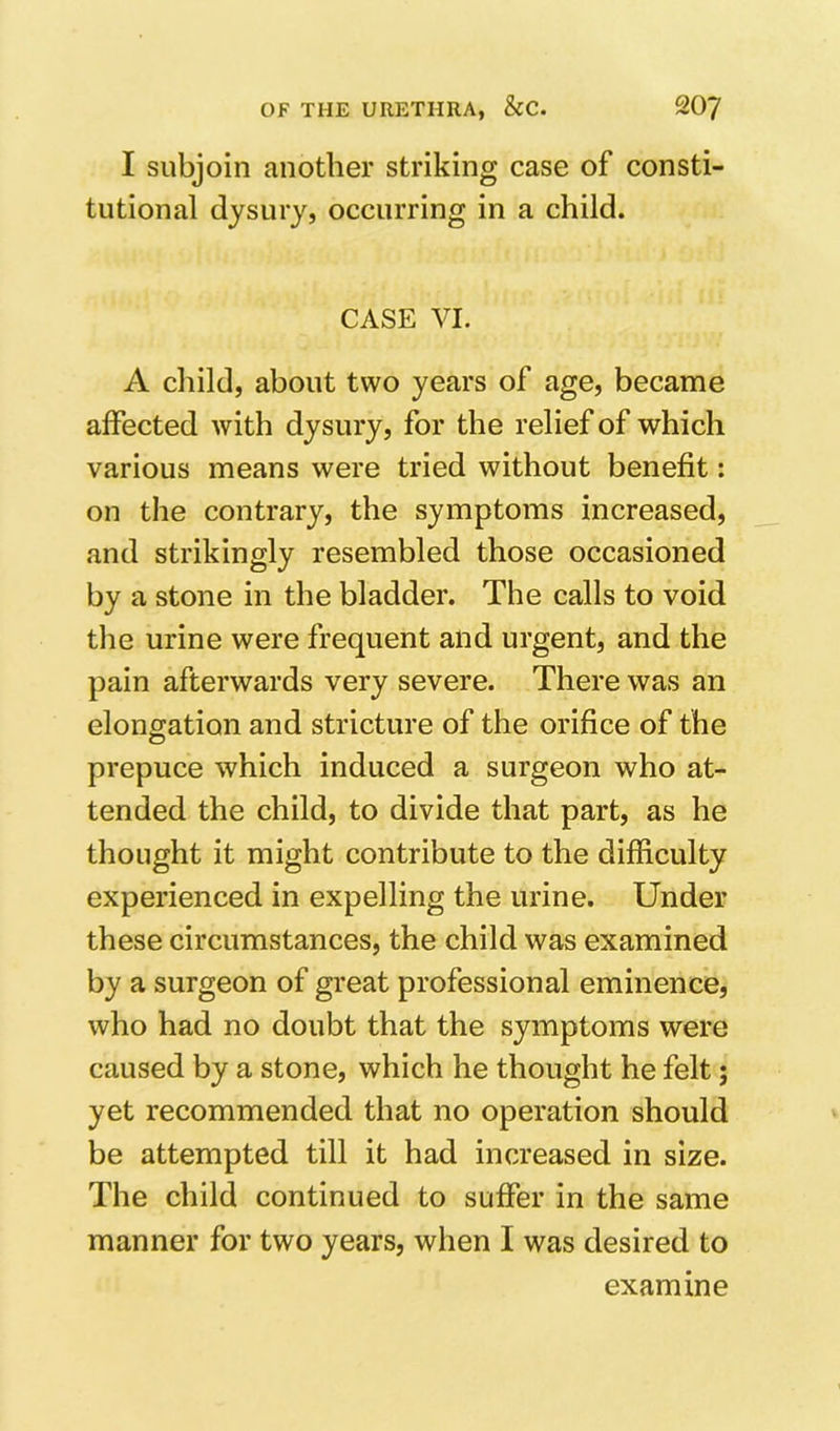 I subjoin another striking case of consti- tutional dysury, occurring in a child. CASE VI. A child, about two years of age, became affected with dysury, for the relief of which various means were tried without benefit: on the contrary, the symptoms increased, and strikingly resembled those occasioned by a stone in the bladder. The calls to void the urine were frequent and urgent, and the pain afterwards very severe. There was an elongation and stricture of the orifice of the prepuce which induced a surgeon who at- tended the child, to divide that part, as he thought it might contribute to the difficulty experienced in expelling the urine. Under these circumstances, the child was examined by a surgeon of great professional eminence, who had no doubt that the symptoms were caused by a stone, which he thought he felt; yet recommended that no operation should be attempted till it had increased in size. The child continued to suffer in the same manner for two years, when I was desired to examine