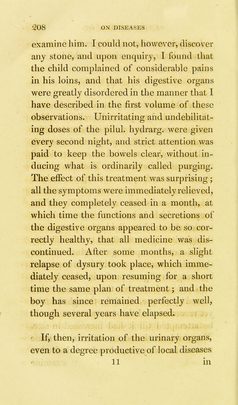 examine him. I could not, however, discover any stone, and upon enquiry, I found that the child complained of considerable pains in his loins, and that his digestive organs were greatly disordered in the manner that I have described in the first volume of these observations. Unirritating and undebilitat- ing doses of the pilul. hydrarg. were given every second night, and strict attention was paid to keep the bowels clear, without in- ducing what is ordinarily called purging. The effect of this treatment was surprising ; all the symptoms were immediately relieved, and they completely ceased in a month, at which time the functions and secretions of the digestive organs appeared to be so cor- rectly healthy, that all medicine was dis- continued. After some months, a slight relapse of dysury took place, which imme- diately ceased, upon resuming for a short time the same plan of treatment; and the boy has since remained perfectly well, though several years have elapsed. r t ' If, then, irritation of the urinary organs, even to a degree productive of local diseases ^ 11 in