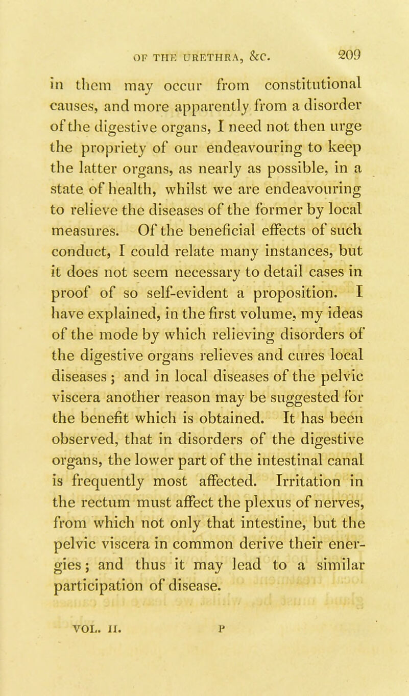 in them may occur from constitutional causes, and more apparently from a disorder of tJie digestive organs, I need not then urge the propriety of our endeavouring to keep the latter organs, as nearly as possible, in a state of health, whilst we are endeavouring to relieve the diseases of the former by local measures. Of the beneficial effects of such conduct, I could relate many instances, but it does not seem necessary to detail cases in proof of so self-evident a proposition. I have explained, in the first volume, my ideas of the mode by which relieving disorders of the digestive organs relieves and cures local O O diseases ; and in local diseases of the pelvic viscera another reason may be suggested for the benefit which is obtained. It has been observed, that in disorders of the digestive organs, the lower part of the intestinal canal is frequently most affected. Irritation in the rectum must affect the plexus of nerves, from which not only that intestine, but the pelvic viscera in common derive their ener- gies ; and thus it may lead to a similar participation of disease. VOL. IJ. p