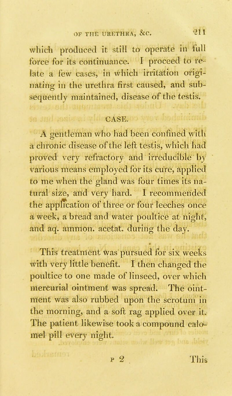 whidi produced it still to operate in lull force for its continuance. I proceed to re- late a few cases, in which irritation origi- nating ill the urethra first caused, and sub- sequently maintained, disease of the testis, CASE. A gentleman who had been confined with a chronic disease of the left testis, which had proved very refractory and irreducible by various means employed for its cure, applied to me when the gland was four times its na- tural size, and very hard. I recommended the application of three or four leeches once a week, a bread and water poultice at night, and aq. amrnon. acetat. during the day. This treatment was pursued for six weeks with very little benefit. I then changed the poultice to one made of linseed, over which mercurial ointment was spread. The oint- ment was also rubbed upon the scrotum in the morning, and a soft rag applied over it. The patient likewise took a compound calc^- mel pill every night. p 2 This