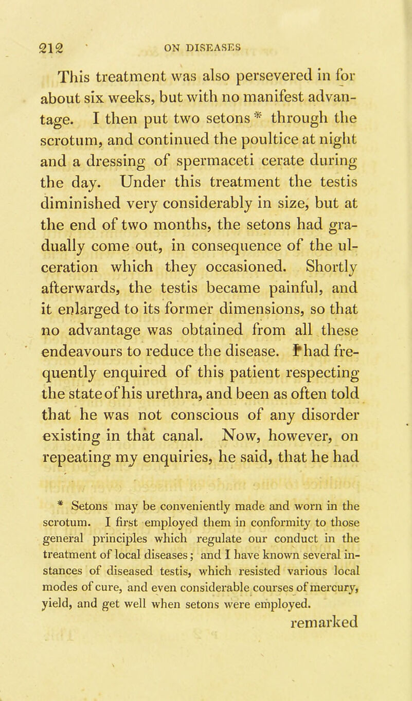 This treatment was also persevered in for about six weeks, but with no manifest advan- tage. I then put two setons * through the scrotum, and continued the poultice at night and a dressing of spermaceti cerate during the day. Under this treatment the testis diminished very considerably in size, but at the end of two months, the setons had gra- dually come out, in consequence of the ul- ceration which they occasioned. Shortly afterwards, the testis became painful, and it enlarged to its former dimensions, so that no advantage was obtained from all these endeavours to reduce the disease, thad fre- quently enquired of this patient respecting the state of his urethra, and been as often told that he was not conscious of any disorder existing in that canal. Now, however, on repeating my enquiries, he said, that he had * Setons may be conveniently made and worn in the sci’otum. I first employed them in conformity to those general principles which regulate our conduct in the treatment of local diseases; and I have known several in- stances of diseased testis, which resisted various local modes of cure, and even considerable courses of mercury, yield, and get well when setons were employed. remarked