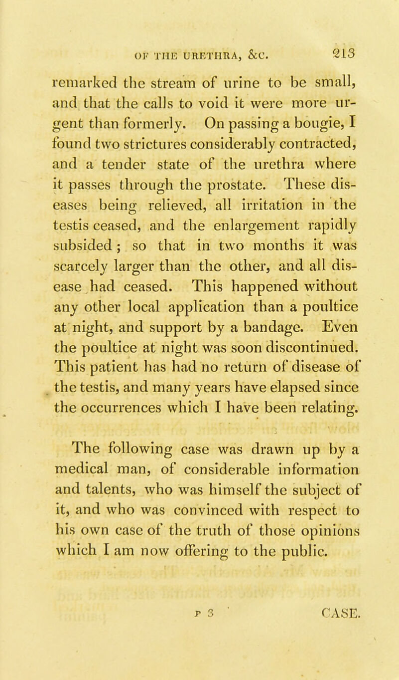 remarked tlie stream of urine to be small, and that the calls to void it were more ur- gent than formerly. On passing a bougie, I found two strictures considerably contracted, and a tender state of the urethra where it passes through the prostate. These dis- eases being relieved, all irritation in the testis ceased, and the enlargement rapidly subsided; so that in two months it was scarcely larger than the other, and all dis- ease had ceased. This happened without any other local application than a poultice at night, and support by a bandage. Even the poultice at night was soon discontinued. This patient has had no return of disease of the testis, and many years have elapsed since the occurrences which I have been relating. The following case was drawn up by a medical man, of considerable information and talents, who was himself the subject of it, and who was convinced with respect to his own case of the truth of those opinions which I am now offering to the public. r 3 CASE.