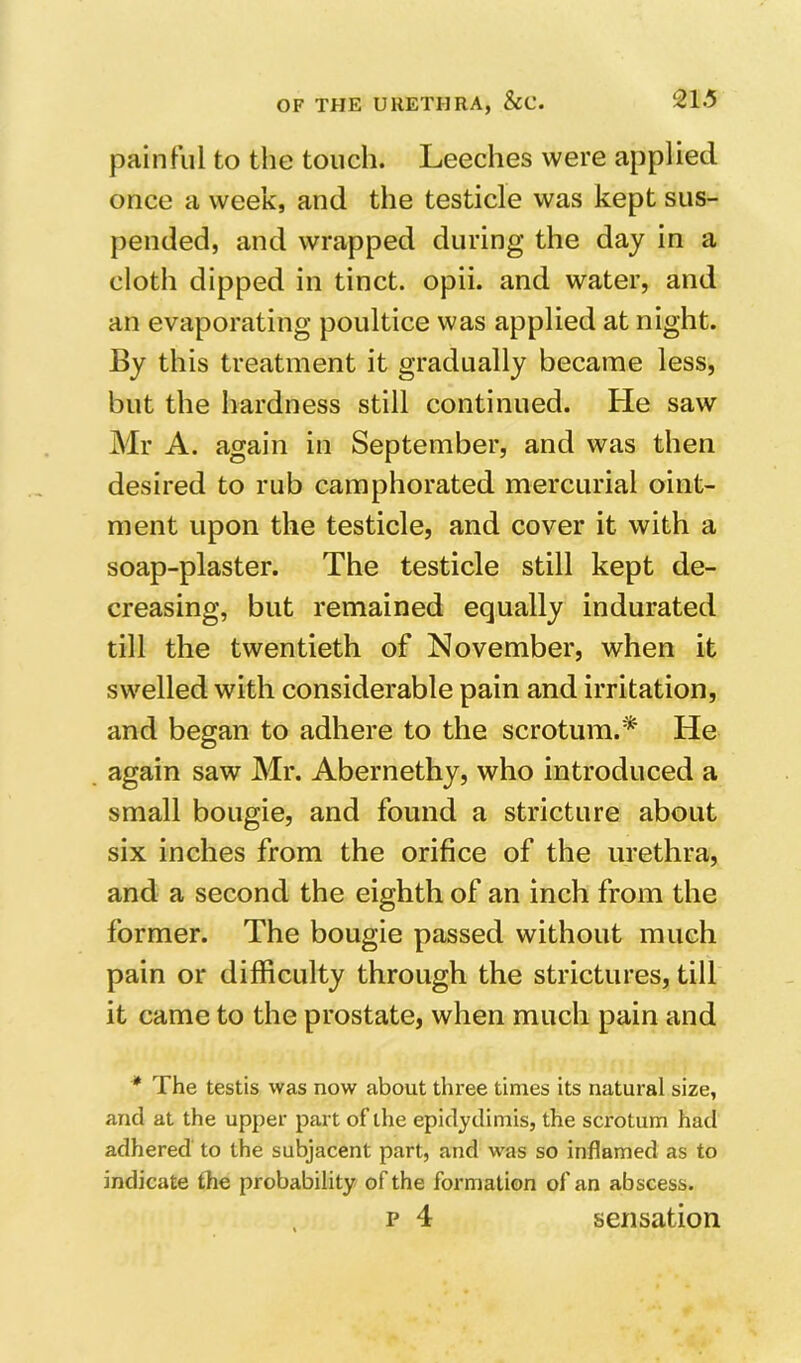 painful to the touch. Leeches were applied once a week, and the testicle was kept sus- pended, and wrapped during the day in a cloth dipped in tinct. opii. and water, and an evaporating poultice was applied at night. By this treatment it gradually became less, but the hardness still continued. He saw Mr A. again in September, and was then desired to rub camphorated mercurial oint- ment upon the testicle, and cover it with a soap-plaster. The testicle still kept de- creasing, but remained equally indurated till the twentieth of November, when it swelled with considerable pain and irritation, and began to adhere to the scrotum.* He again saw Mr. Abernethy, who introduced a small bougie, and found a stricture about six inches from the orifice of the urethra, and a second the eighth of an inch from the former. The bougie passed without much pain or difficulty through the strictures, till it came to the prostate, when much pain and * The testis was now about three times its natural size, and at the upper part of the epidydimis, the scrotum had adhered to the subjacent part, and was so inflamed as to indicate the probability of the formation of an abscess. p 4 sensation