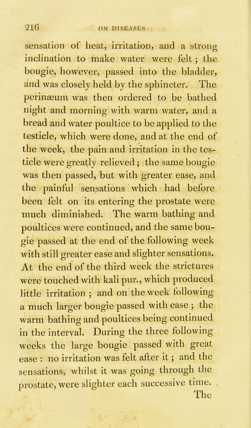 sensation of heat, irritation, and a strong inclination to make water were felt; the bougie, however, passed into the bladder, and was closely held by the sphincter. The perinaeum was then ordered to be bathed night and morning with warm water, and a bread and water poultice to be applied to the testicle, which were done, and at the end of the week, the pain and irritation in the tes- ticle were greatly relieved; the same bougie was then passed, but with greater ease, and the painful sensations which had before been felt on its entering the prostate were much diminished. The warm bathing and poultices were continued, and the same bou- gie passed at the end of the following week with still greater ease and slighter sensations. At the end of the third week the strictures were touched with kali pur., which produced little irritation ; and on the week lollowing a much larger bougie passed with ease ; the warm bathing and poultices being continued in the interval. During the three following weeks the large bougie passed with great ease : no irritation was felt after it; and the sensations, whilst it was going through the prostate, were slighter each successive time. The