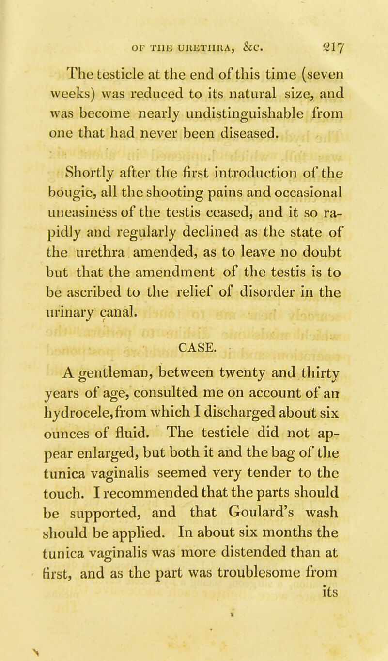 The testicle at the end of this time (seven weeks) was reduced to its natural size, and was become nearly undistinguishable from one that had never been diseased. Shortly after the first introduction of the bougie, all the shooting pains and occasional uneasiness of the testis ceased, and it so ra- pidly and regularly declined as the state of the urethra amended, as to leave no doubt but that the amendment of the testis is to be ascribed to the relief of disorder in the urinary canal. CASE. A gentleman, between twenty and thirty years of age, consulted me on account of an hydrocele, from which I discharged about six ounces of fluid. The testicle did not ap- pear enlarged, but both it and the bag of the tunica vaginalis seemed very tender to the touch. I recommended that the parts should be supported, and that Goulard’s wash should be applied. In about six months the tunica vaginalis was more distended than at hrst, and as the part was troublesome from its