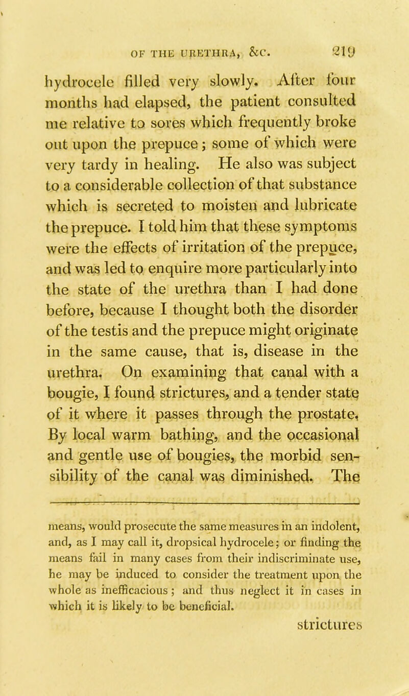 hydrocele filled very slowly. After four months had elapsed, the patient consulted me relative to sores which frequently broke out upon the prepuce; some of which were very tardy in healing. He also was subject to a considerable collection of that substance which is secreted to moisten and lubricate the prepuce. I told him that these symptoms were the effects of irritation of the prepuce, and was led to enquire more particularly into the state of the urethra than I had done before, because I thought both the disorder of the testis and the prepuce might originate in the same cause, that is, disease in the urethra. On examining that canal with a bougie, I found strictures, and a tender state of it where it passes through the prostate, By local warm bathing, and the pccasional and gentle use of bougies, the morbid sen- sibility of the canal was diminished. The means, woulcl prosecute the same measures in an indolent, and, as I may call it, dropsical hydrocele; or finding the means fail in many cases from their indiscriminate itse, he may be induced to consider the treatment upon the whole as inefficacious; and thus neglect it in cases in which it is likely to be beneficial. strictures