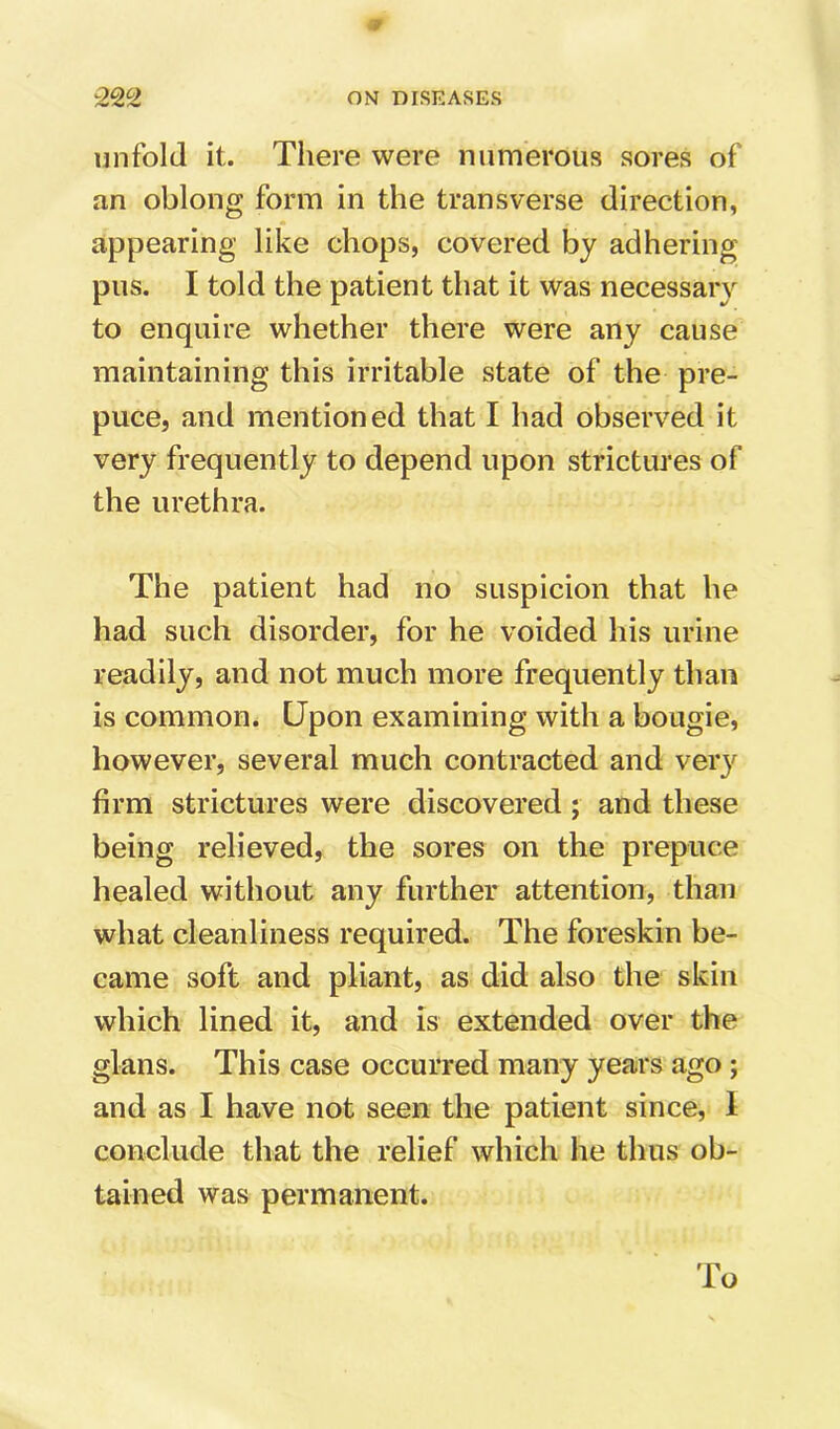 -2Q,‘'2 ON DISEASES unfold it. Tiiere were numerous sores of an oblong form in the transverse direction, appearing like chops, covered by adhering pus. I told the patient that it was necessary to enquire whether there were any cause maintaining this irritable state of the pre- puce, and mentioned that I had observed it very frequently to depend upon strictures of the urethra. The patient had no suspicion that he had such disorder, for he voided his urine readily, and not much more frequently than is common. Upon examining with a bougie, however, several much contracted and very firm strictures were discovered ; and these being relieved, the sores on the prepuce healed without any further attention, than what cleanliness required. The foreskin be- came soft and pliant, as did also the skin which lined it, and is extended over the glans. This case occurred many years ago; and as I have not seen the patient since, 1 conclude that the relief which he thus ob- tained was permanent. To