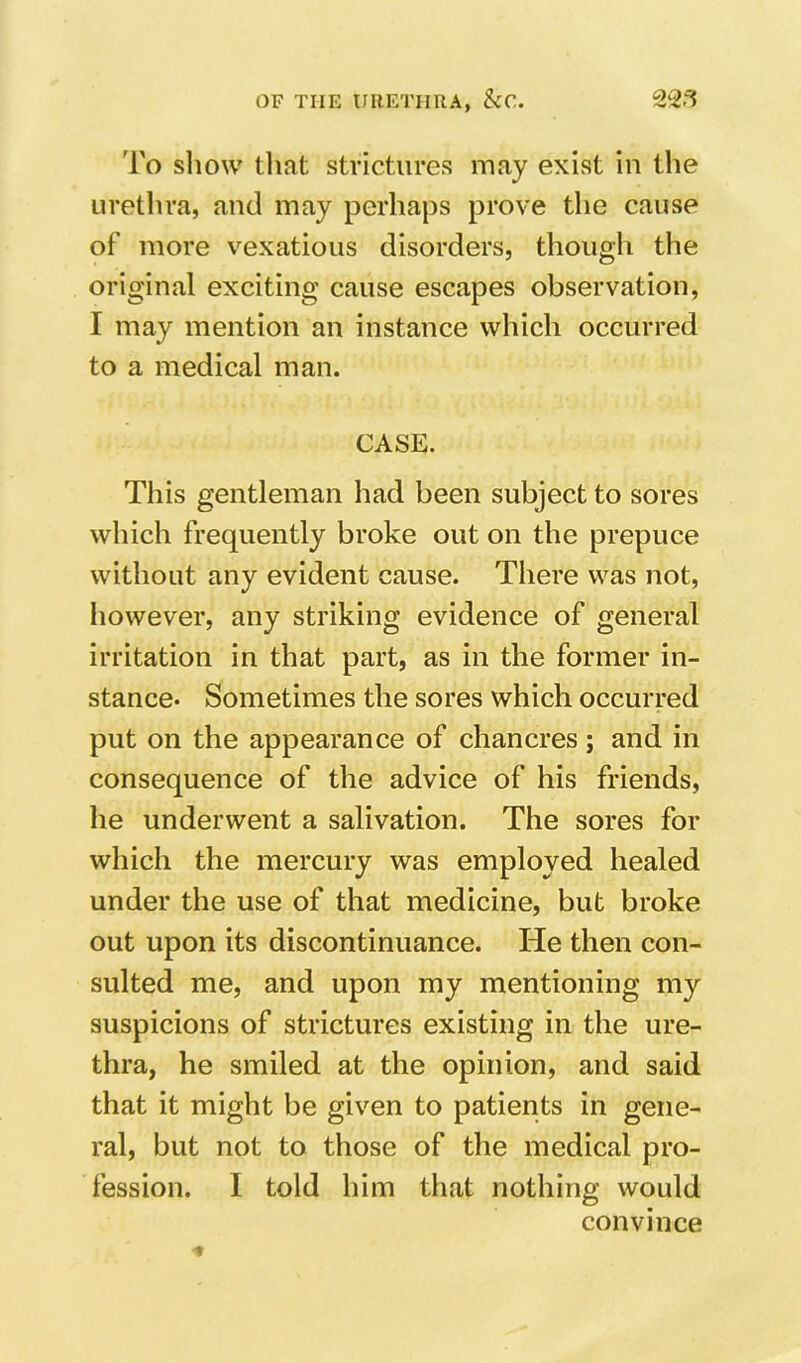 To show tliat strictures may exist in the urethra, and may perhajDS prove the cause of more vexatious disorders, though the original exciting cause escapes observation, I may mention an instance which occurred to a medical man. CASE. This gentleman had been subject to sores which frequently broke out on the prepuce without any evident cause. There was not, Iiowever, any striking evidence of general irritation in that part, as in the former in- stance* Sometimes the sores which occurred put on the appearance of chancres ; and in consequence of the advice of his friends, he underwent a salivation. The sores for which the mercury was employed healed under the use of that medicine, but broke out upon its discontinuance. He then con- sulted me, and upon my mentioning my suspicions of strictures existing in the ure- thra, he smiled at the opinion, and said that it might be given to patients in gene- ral, but not to those of the medical pro- fession. I told him that nothing would convince