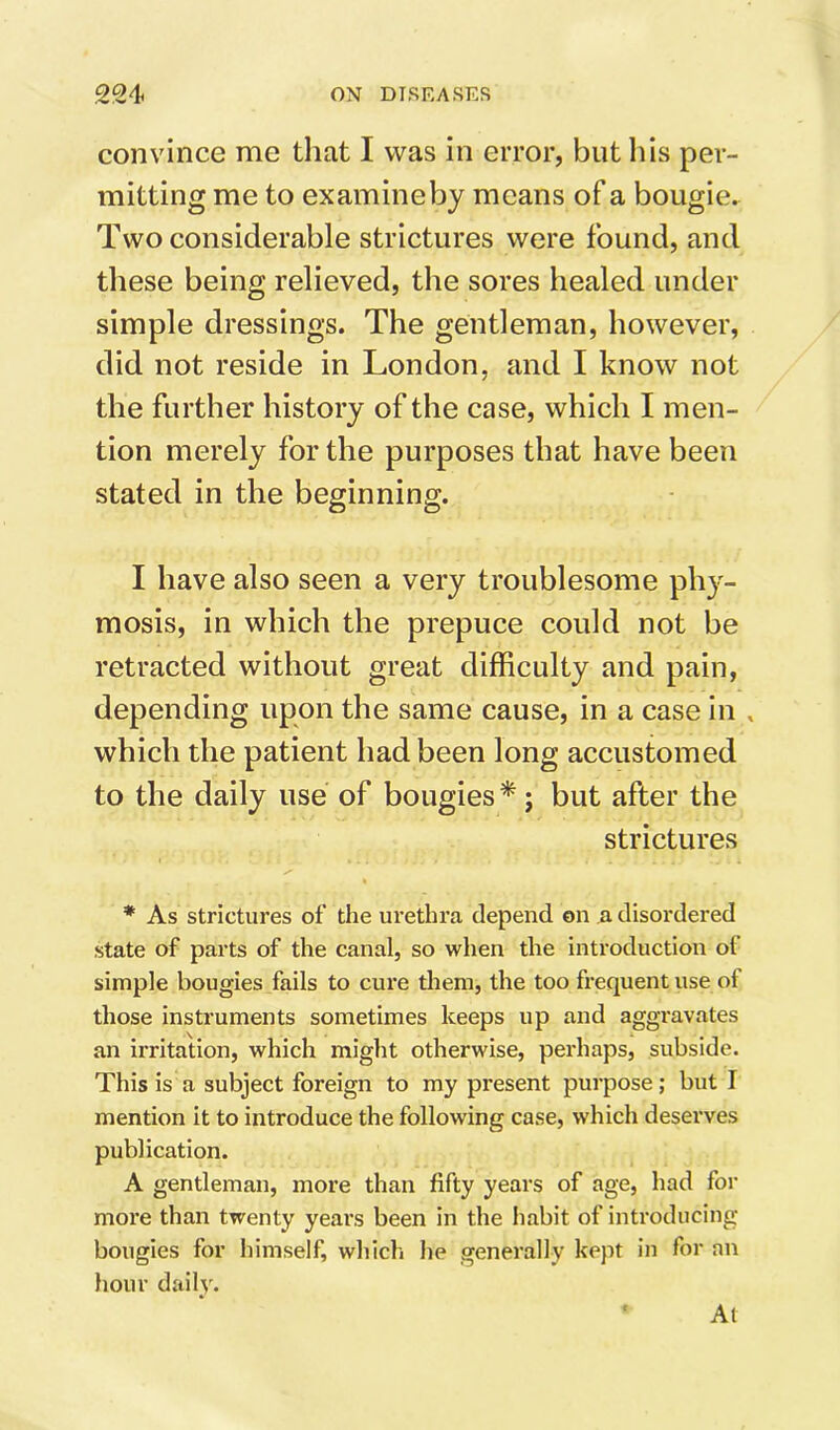 convince me tliat I was in error, but his per- mitting me to examineby means of a bougie. Two considerable strictures were found, and these being relieved, the sores healed under simple dressings. The gentleman, however, did not reside in London, and I know not the further history of the case, which I men- tion merely for the purposes that have been stated in the beginning. I have also seen a very troublesome phy- mosis, in which the prepuce could not be retracted without great difficulty and pain, depending upon the same cause, in a case in , which the patient had been long accustomed to the daily use of bougies *; but after the strictures * As strictures of the urethra depend on a disordered state of parts of the canal, so when the introduction of simple bougies fails to cure them, the too frequent use of those instruments sometimes keeps up and aggravates an irritation, which might otherwise, perhaps, subside. This is a subject foreign to my present purpose; but I mention it to introduce the following case, which deserves publication. A gentleman, more than fifty years of age, had for more than twenty years been in the habit of introducing bougies for himself, which he generally kept in for an hour daih% At