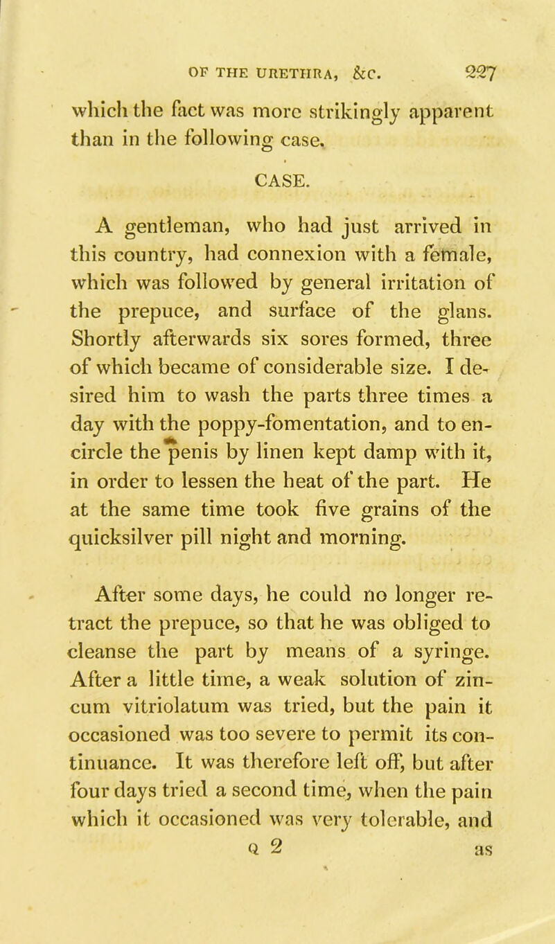 wliich the fact was more strikingly apparent than in the following case. CASE. A gentleman, who had just arrived in this country, had connexion with a female, which was followed by general irritation of the prepuce, and surface of the glans. Shortly afterwards six sores formed, three of which became of considerable size. I de- sired him to wash the parts three times a day with the poppy-fomentation, and to en- circle the penis by linen kept damp with it, in order to lessen the heat of the part. He at the same time took five grains of the quicksilver pill night and morning. After some days, he could no longer re- tract the prepuce, so that he was obliged to cleanse the part by means of a syringe. After a little time, a weak solution of zin- cum vitriolatum was tried, but the pain it occasioned was too severe to permit its con- tinuance. It was therefore left off, but after four days tried a second time, when the pain which it occasioned was very tolerable, and Q 2 as