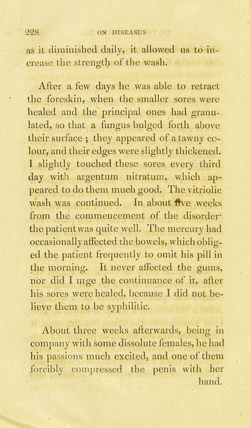 as it diminished daily, it allowed us to in- crease the strength of the wash. After a few days he was able to retract the foreskin, when the smaller sores were healed and the principal ones had granu- lated, so that a fungus bulged forth above their surface ; they appeared of a tawny co- lour, and their edges were slightly thickened. I slightly touched these sores every third day with argentum nitratum, which ap- peared to do them much good. The vitriolic w’ash was continued. In about #ve weeks from the commencement of the disorder^ the patient was quite well. The mercury had occasionally affected the bowels, which oblig- ed the patient frequently to omit his pill in the morning. It never affected the gums, nor did I urge the continuance of it, after his sores were healed, because I did not be- lieve them to be syphilitic. About three weeks afterwards, being in company with some dissolute females, he had his passions much excited, and one of them forcibly compressed the penis with her hand.