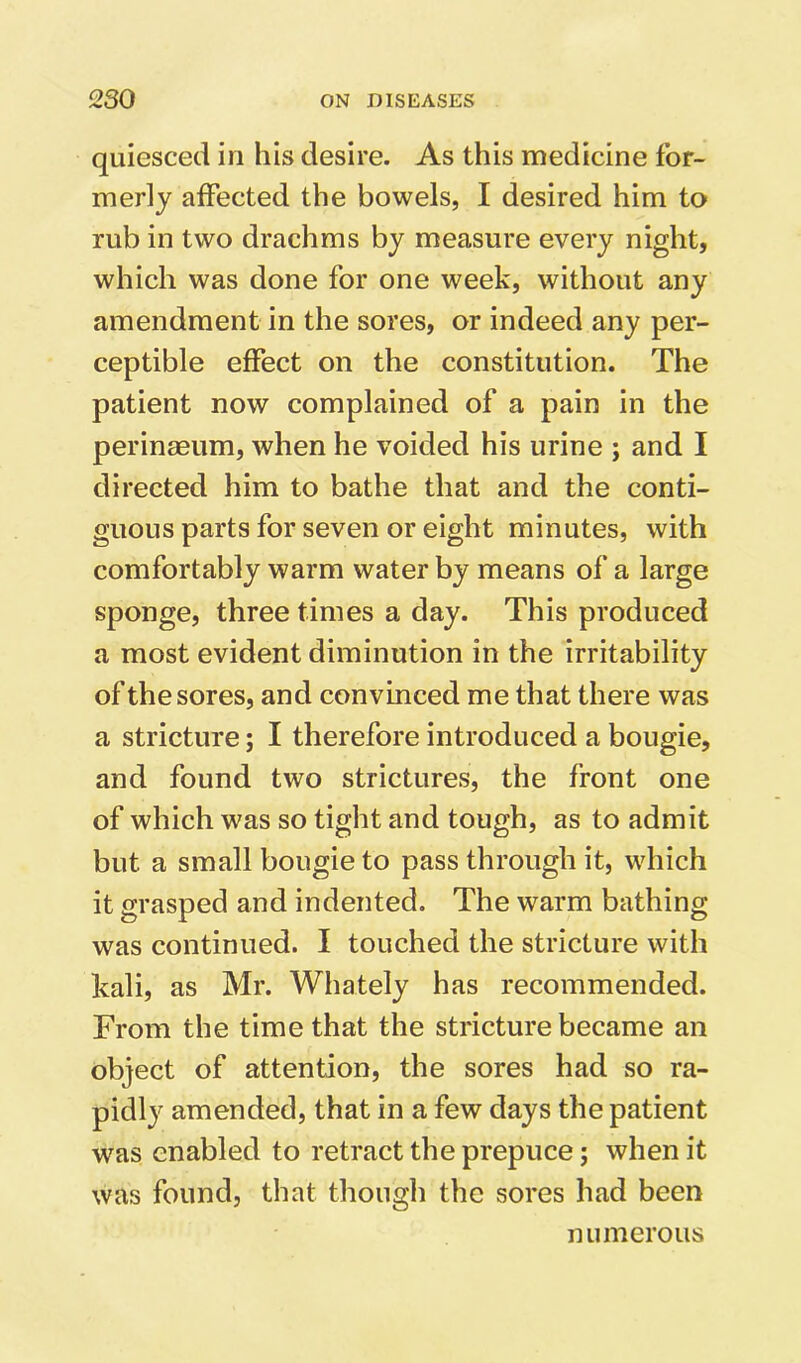 quiesced in his desire. As this medicine for- merly affected the bowels, I desired him to rub in two drachms by measure every night, which was done for one week, without any amendment in the sores, or indeed any per- ceptible effect on the constitution. The patient now complained of a pain in the perinaeum, when he voided his urine ; and I directed him to bathe that and the conti- guous parts for seven or eight minutes, with comfortably warm water by means of a large sponge, three times a day. This produced a most evident diminution in the irritability of the sores, and convinced me that there was a stricture; I therefore introduced a bougie, and found two strictures, the front one of which was so tight and tough, as to admit but a small bougie to pass through it, which it grasped and indented. The warm bathing was continued. I touched the stricture with kali, as Mr. Whately has recommended. From the time that the stricture became an object of attention, the sores had so ra- pidly amended, that in a few days the patient was enabled to retract the prepuce; when it was found, that though the sores had been numerous