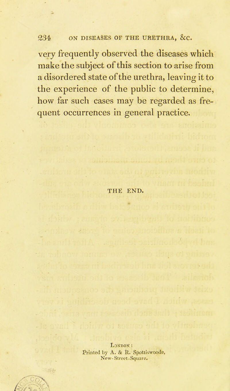 very frequently observed the diseases which make the subject of this section to arise from a disordered state of the urethra, leaving it to the experience of the public to determine, how far such cases may be regarded as fre- quent occurrences in general practice. THE END, LdKdon : Frinted by A. & R. Spottiswoode, New- Street-Square.
