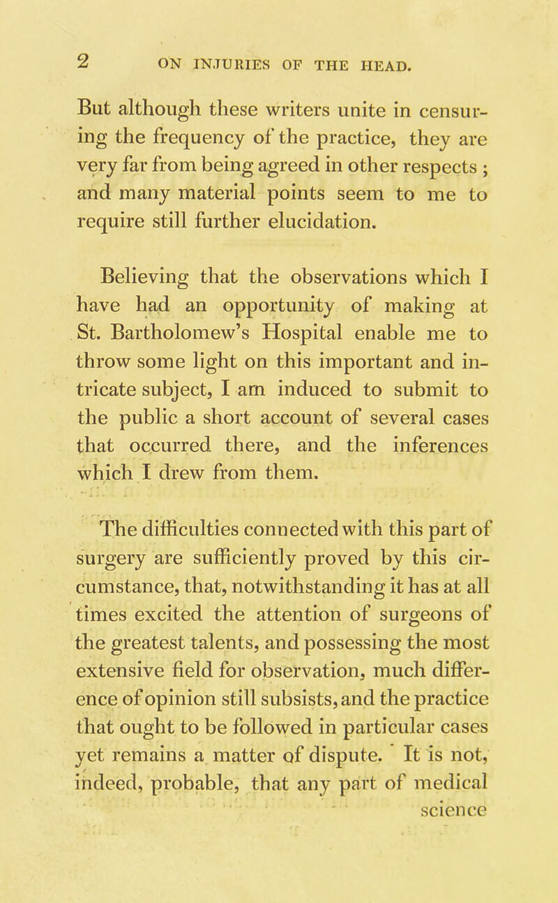 But although these writers unite in censur- ing the frequency of the practice, they are very far from being agreed in other respects ; and many material points seem to me to require still further elucidation. Believing that the observations which I have had an opportunity of making at St. Bartholomew’s Hospital enable me to throw some light on this important and in- tricate subject, I am induced to submit to the public a short account of several cases that occurred there, and the inferences which I drew from them. The difficulties connected with this part of surgery are sufficiently proved by this cir- cumstance, that, notwithstanding it has at all times excited the attention of surgeons of the greatest talents, and possessing the most extensive field for observation, much differ- ence of opinion still subsists, and the practice that ought to be followed in particular cases yet remains a matter of dispute. It is not, indeed, probable, that any part of medical science