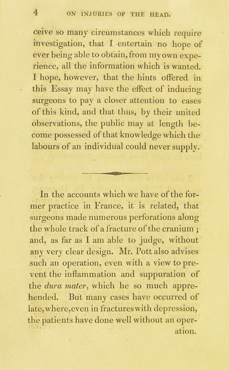 ceive so many circumstances which require investigation, that I entertain no hope of ever being able to obtain, from my own expe- rience, all the information which is wanted. I hope, however, that the hints offered in this Essay may have the effect of inducing surgeons to pay a closer attention to cases of this kind, and that thus, by their united observations, the public may at length be- come possessed of that knowledge which the labours of an individual could never supply. In the accounts which we have of the for- mer practice in France, it is related, that surgeons made numerous perforations along the whole track of a fracture of the cranium ; and, as far as I am able to judge, without any very clear design. Mr. Pott also advises such an operation, even with a view to pre- vent the inflammation and suppuration of the dura mater, which he so much appre- hended. But many cases have occurred of late, where,even in fractures with depression, the patients have done well without an oper- ation.