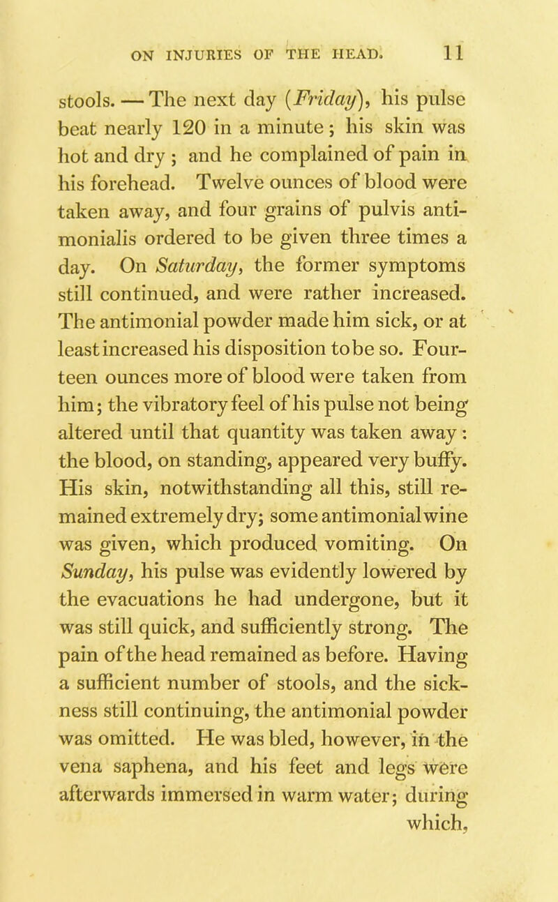 stools.—The next day (Friday), his pulse beat nearly 120 in a minute; his skin was hot and dry ; and he complained of pain in his forehead. Twelve ounces of blood were taken away, and four grains of pulvis anti- monialis ordered to be given three times a day. On Saturday, the former symptoms still continued, and were rather increased. The antimonial powder made him sick, or at least increased his disposition to be so. Four- teen ounces more of blood were taken from him; the vibratory feel of his pulse not being altered until that quantity was taken away: the blood, on standing, appeared very buffy. His skin, notwithstanding all this, still re- mained extremely dry; some antimonial wine was given, which produced vomiting. On Sunday, his pulse was evidently lowered by the evacuations he had undergone, but it was still quick, and sufficiently strong. The pain of the head remained as before. Having a sufficient number of stools, and the sick- ness still continuing, the antimonial powder was omitted. He was bled, however, in the vena saphena, and his feet and legs were afterwards immersed in warm water; during which,