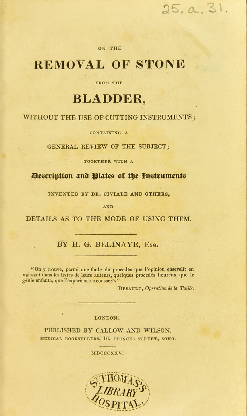 ON THE REMOVAL OF STONE FROM THE BLADDER, WITHOUT THE USE OF CUTTING INSTRUMENTS; CONTAINING A GENERAL REVIEW OF THE SUBJECT; TOGETHER WITH A Description antr plates of tfje Instruments INVENTED BY DR. CIVIALE AND OTHERS, AND DETAILS AS TO THE MODE OF USING THEM. BY H. G. BELINAYE, Esq. “ On y trouve, parmi une foule de precedes que l’opinion ensevelit en naissant dans les livres de leurs auteurs, quelques precedes heureux que le genie enfanta, que 1’experience a consacre.” Desault, Operation de la Taille. LONDON: PUBLISHED BY CALLOW AND WILSON, MEDICAL BOOKSELLERS, 1C, PRINCES STREET, SOHO. MDCCCXXV. /■MRARY*