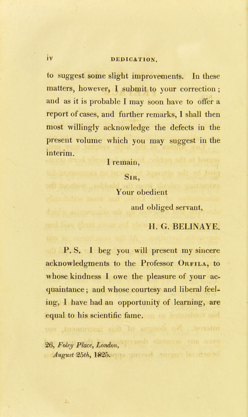 JV DEDICATION. to suggest some slight improvements. In these matters, however, I submit to your correction ; and as it is probable I may soon have to offer a report of cases, and further remarks, I shall then most willingly acknowledge the defects in the present volume which you may suggest in the interim. I remain, Sir, Your obedient and obliged servant, H. G. BELINAYE. P. S. I beg you will present my sincere acknowledgments to the Professor Orfila, to whose kindness I owe the pleasure of your ac- quaintance ; and whose courtesy and liberal feel- ing, I have had an opportunity of learning, are equal to his scientific fame. 26, Foley Place, London, August 25th, 1825.