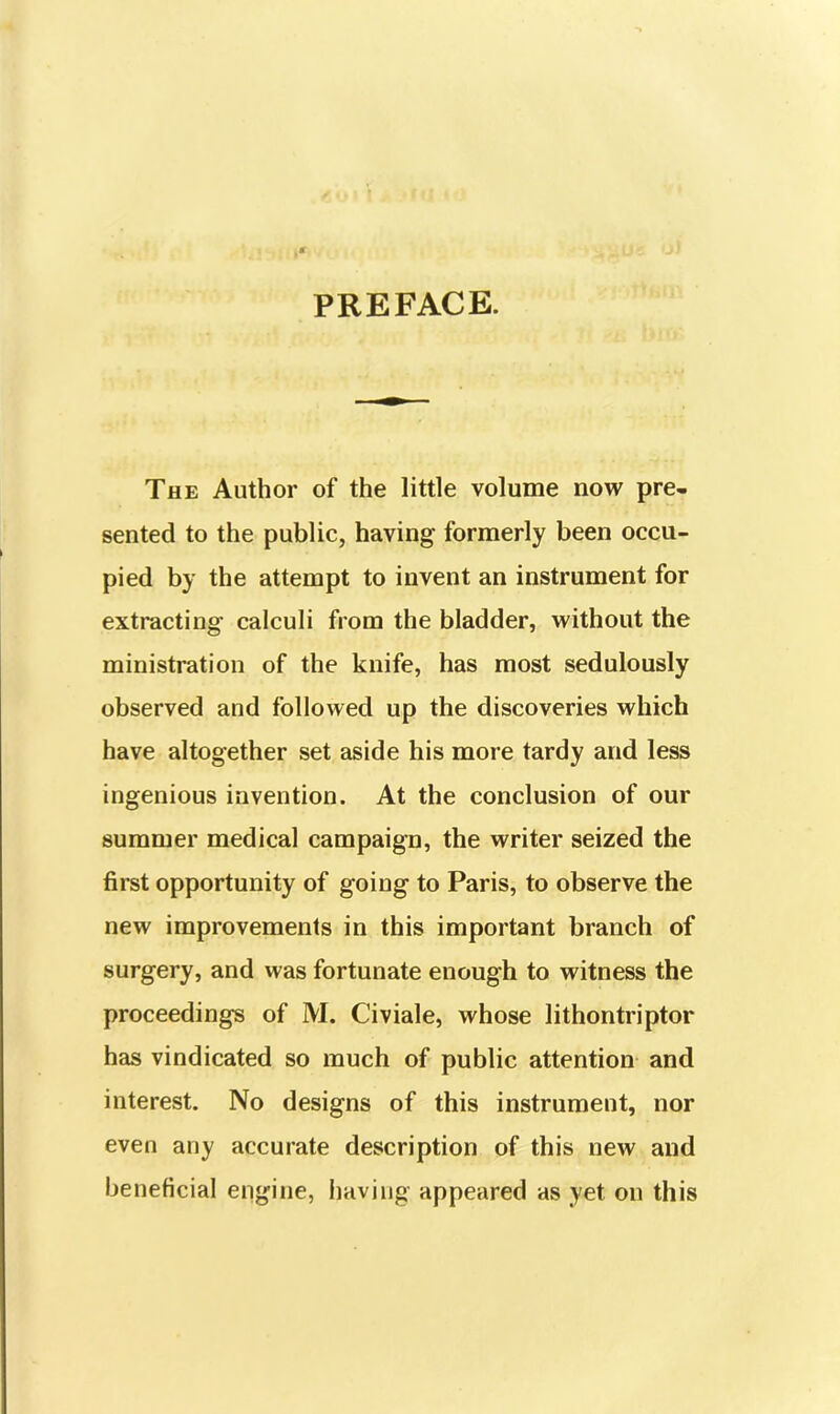 PREFACE. The Author of the little volume now pre- sented to the public, having formerly been occu- pied by the attempt to invent an instrument for extracting calculi from the bladder, without the ministration of the knife, has most sedulously observed and followed up the discoveries which have altogether set aside his more tardy and less ingenious invention. At the conclusion of our summer medical campaign, the writer seized the first opportunity of going to Paris, to observe the new improvements in this important branch of surgery, and was fortunate enough to witness the proceedings of M. Civiale, whose lithontriptor has vindicated so much of public attention and interest. No designs of this instrument, nor even any accurate description of this new and beneficial engine, having appeared as yet on this