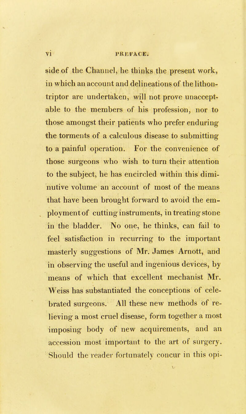 side of the Channel, he thinks the present work, in which an account and delineations of thelithon- triptor are undertaken, will not prove unaccept- able to the members of his profession, nor to those amongst their patients who prefer enduring the torments of a calculous disease to submitting to a painful operation. For the convenience of those surgeons who wish to turn their attention to the subject, he has encircled within this dimi- nutive volume an account of most of the means that have been brought forward to avoid the em- plovmentof cutting instruments, in treating stone in the bladder. No one, he thinks, can fail to feel satisfaction in recurring to the important masterly suggestions of Mr. James Arnott, and in observing the useful and ingenious devices, by means of which that excellent mechanist Mr. Weiss has substantiated the conceptions of cele- brated surgeons. All these new methods of re- lieving a most cruel disease, form together a most imposing body of new acquirements, and an accession most important to the art of surgery. Should the reader fortunately concur in this opi-