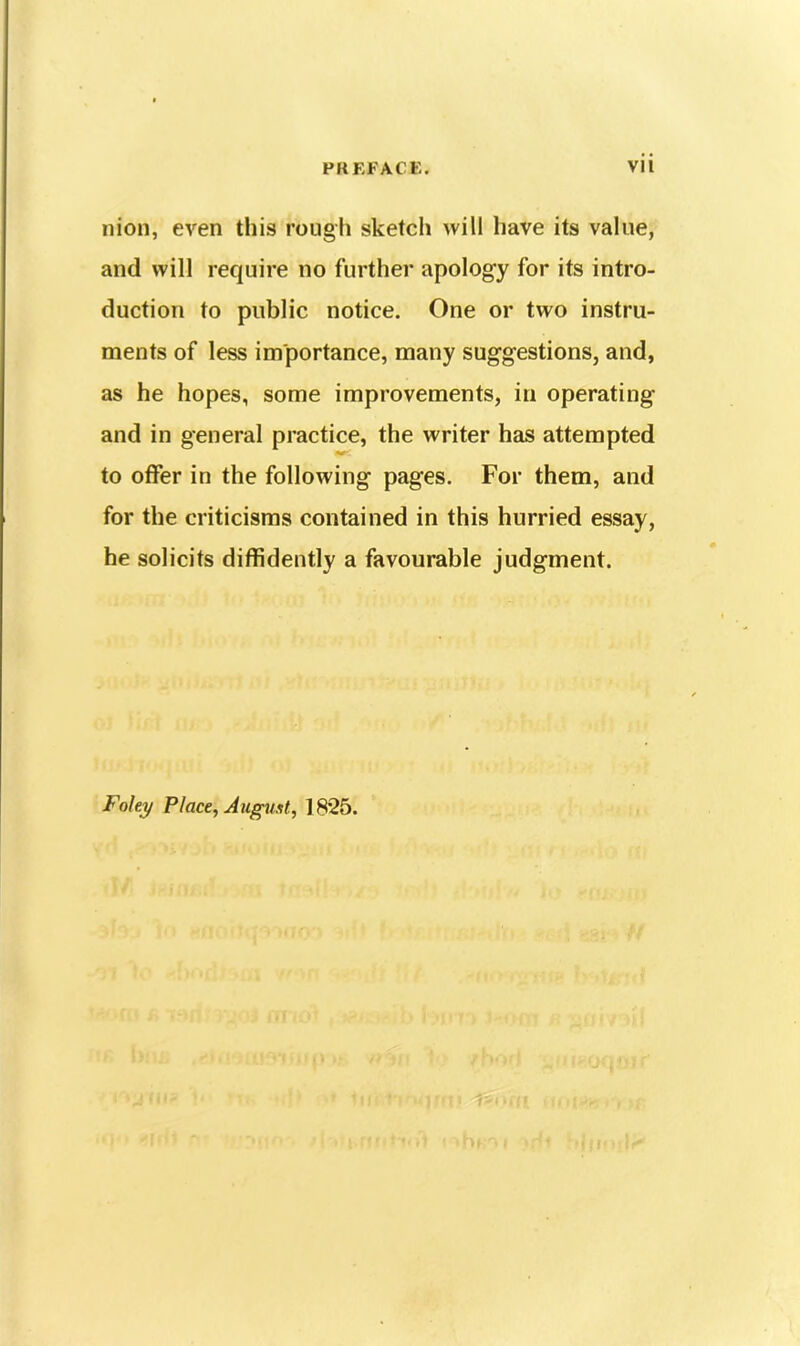 nion, even this rough sketch will have its value, and will require no further apology for its intro- duction to public notice. One or two instru- ments of less importance, many suggestions, and, as he hopes, some improvements, in operating and in general practice, the writer has attempted to offer in the following pages. For them, and for the criticisms contained in this hurried essay, he solicits diffidently a favourable judgment. Foley Place, August, 1825.