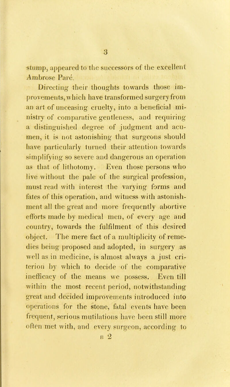 stump, appeared to the successors of the excellent Ambrose Pare. Directing their thoughts towards those im- provements, which have transformed surgery from an art of unceasing cruelty, into a beneficial mi- nistry of comparative gentleness, and requiring a distinguished degree of judgment and acu- men, it is not astonishing that surgeons should have particularly turned their attention towards simplifying so severe and dangerous an operation as that of lithotomy. Even those persons who live without the pale of the surgical profession, must read with interest the varying forms and fates of this operation, and witness with astonish- ment all the great and more frequently abortive efforts made by medical men, of every age and country, towards the fulfilment of this desired object. The mere fact of a multiplicity of reme- dies being proposed and adopted, in surgery as well as in medicine, is almost always a just cri- terion by which to decide of the comparative inefficacy of the means we possess. Even till within the most recent period, notwithstanding great and decided improvements introduced into operations for the stone, fatal events have been frequent, serious mutilations have been still more often met with, and every surgeon, according to b 2