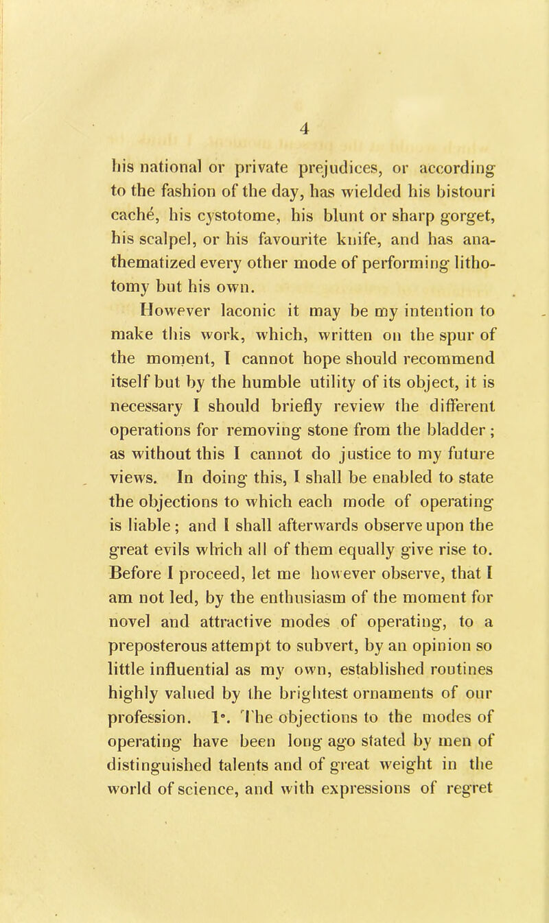 his national or private prejudices, or according to the fashion of the day, has wielded his bistouri cache, his cystotome, his blunt or sharp gorget, his scalpel, or his favourite knife, and has ana- thematized every other mode of performing litho- tomy but his own. However laconic it may be my intention to make this work, which, written on the spur of the moment, I cannot hope should recommend itself but by the humble utility of its object, it is necessary I should briefly review the different operations for removing stone from the bladder ; as without this I cannot do justice to my future views. In doing this, I shall be enabled to state the objections to which each mode of operating is liable; and I shall afterwards observe upon the great evils which all of them equally give rise to. Before I proceed, let me however observe, that I am not led, by the enthusiasm of the moment for novel and attractive modes of operating, to a preposterous attempt to subvert, by an opinion so little influential as my own, established routines highly valued by the brightest ornaments of our profession. 1°. The objections to the modes of operating have been long ago stated by men of distinguished talents and of great weight in the world of science, and with expressions of regret