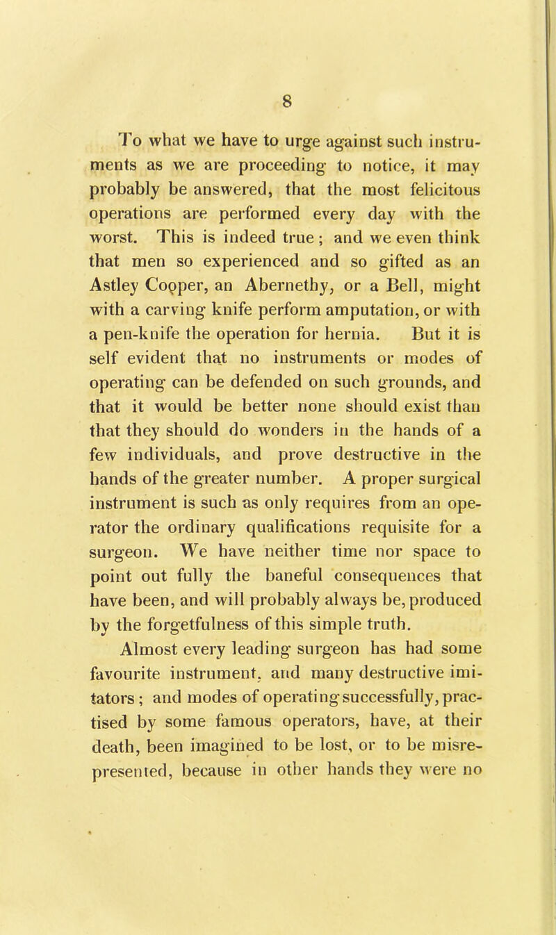 To what we have to urge against such instru- ments as we are proceeding to notice, it may probably be answered, that the most felicitous operations are performed every day with the worst. This is indeed true ; and we even think that men so experienced and so gifted as an Astley Copper, an Abernethy, or a Bell, might with a carving knife perform amputation, or with a pen-knife the operation for hernia. But it is self evident that no instruments or modes of operating can be defended on such grounds, and that it would be better none should exist than that they should do wonders in the hands of a few individuals, and prove destructive in the hands of the greater number. A proper surgical instrument is such as only requires from an ope- rator the ordinary qualifications requisite for a surgeon. We have neither time nor space to point out fully the baneful consequences that have been, and will probably always be, produced by the forgetfulness of this simple truth. Almost every leading surgeon has had some favourite instrument, arid many destructive imi- tators ; and modes of operating successfully, prac- tised by some famous operators, have, at their death, been imagined to be lost, or to be misre- presented, because in other hands they were no