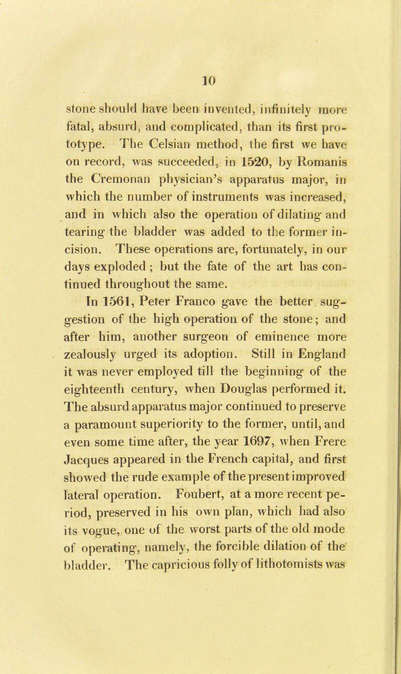 stone should have been invented, infinitely more fatal, absurd, and complicated, than its first pro- totype. The Celsian method, the first we have on record, was succeeded, in 1520, by Romanis the Cremonan physician’s apparatus major, in which the number of instruments was increased, and in which also the operation of dilating and tearing the bladder was added to the former in- cision. These operations are, fortunately, in our days exploded ; but the fate of the art has con- tinued throughout the same. In 1561, Peter Franco gave the better sug- gestion of the high operation of the stone; and after him, another surgeon of eminence more zealously urged its adoption. Still in England it was never employed till the beginning of the eighteenth century, when Douglas performed it. The absurd apparatus major continued to preserve a paramount superiority to the former, until, and even some time after, the year 1697, when Frere Jacques appeared in the French capital, and first showed the rude example of the present improved lateral operation. Foubert, at a more recent pe- riod, preserved in his own plan, which had also its vogue, one of the worst parts of the old mode of operating, namely, the forcible dilation of the bladder. The capricious folly of lithotomists was