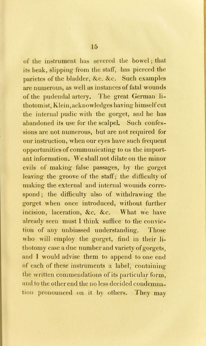 of the instrument has severed the bowel; that its beak, slipping from the staff, has pierced the parietes of the bladder, &c. &c. Such examples are numerous, as well as instances of fatal wounds of the pudendal artery. The great German li- thotomist, Klein,acknowledges having himself cut the internal pudic with the gorget, and he has abandoned its use for the scalpel. Such confes- sions are not numerous, but are not required for our instruction, when our eyes have such frequent opportunities of communicating to us the import- ant information. We shall not dilate on the minor evils of making false passages, by the gorget leaving the groove of the staff; the difficulty of making the external and internal wounds corre- spond ; the difficulty also of withdrawing the gorget when once introduced, without further incision, laceration, &c. &c. What we have already seen must 1 think suffice to the convic- tion of any unbiassed understanding. Those who will employ the gorget, find in their li- thotomy case a due number and variety of gorgets, and I would advise them to append to one end of each of these instruments a label, containing the written commendations of its particular form, and to the other end the no less decided condemna- tion pronounced on it by others. They may