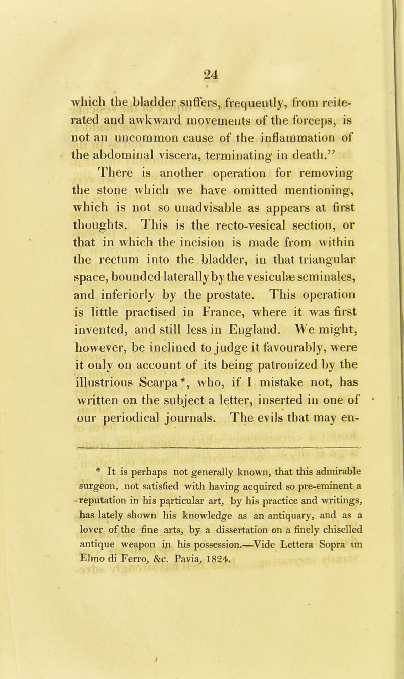which the bladder suffers, frequently, from reite- rated and awkward movements of the forceps, is not an uncommon cause of the inflammation of the abdominal viscera, terminating in death.” There is another operation for removing the stone which we have omitted mentioning, which is not so unadvisable as appears at first thoughts. This is the recto-vesical section, or that in which the incision is made from within the rectum into the bladder, in that triangular space, bounded laterally by the vesiculae sem i nales, and inferiorly by the prostate. This operation is little practised in France, where it was first invented, and still less in England. We might, however, be inclined to judge it favourably, were it only on account of its being patronized by the illustrious Scarpa*, who, if I mistake not, has written on the subject a letter, inserted in one of our periodical journals. The evils that may en- * It is perhaps not generally known, that this admirable surgeon, not satisfied with having acquired so pre-eminent a reputation in his particular art, by his practice and writings, has lately shown his knowledge as an antiquary, and as a lover of the fine arts, by a dissertation on a finely chiselled antique weapon in his possession.—Vide Lettera Sopra un Elmo di Ferro, &c. Pavia, 1824. i
