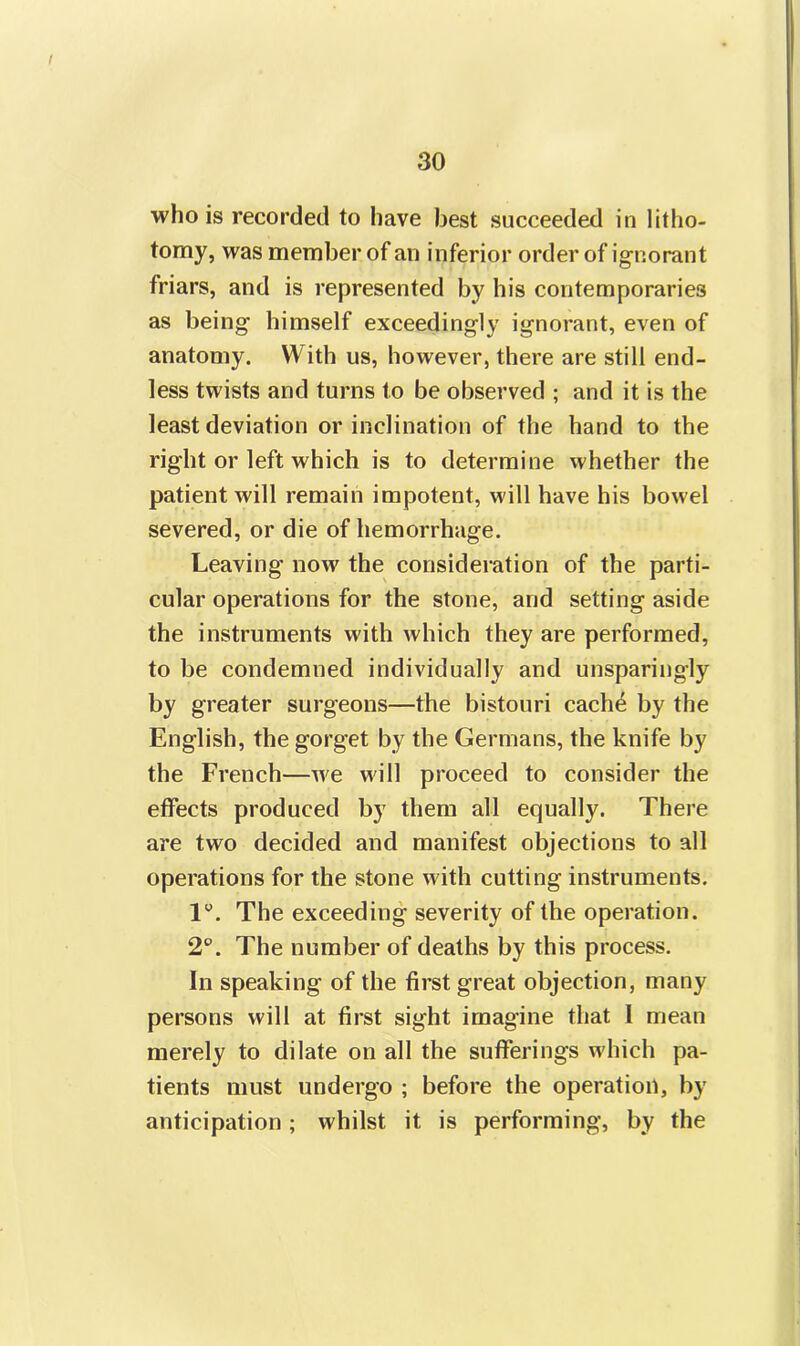 who is recorded to have best succeeded in litho- tomy, was member of an inferior order of ignorant friars, and is represented by his contemporaries as being himself exceedingly ignorant, even of anatomy. With us, however, there are still end- less twists and turns to be observed ; and it is the least deviation or inclination of the hand to the right or left which is to determine whether the patient will remain impotent, will have his bowel severed, or die of hemorrhage. Leaving now the consideration of the parti- cular operations for the stone, and setting aside the instruments with which they are performed, to be condemned individually and unsparingly by greater surgeons—the bistouri cache by the English, the gorget by the Germans, the knife by the French—we will proceed to consider the effects produced by them all equally. There are two decided and manifest objections to all operations for the stone with cutting instruments. 1°. The exceeding severity of the operation. 2°. The number of deaths by this process. In speaking of the first great objection, many persons will at first sight imagine that I mean merely to dilate on all the sufferings which pa- tients must undergo ; before the operation, by anticipation; whilst it is performing, by the