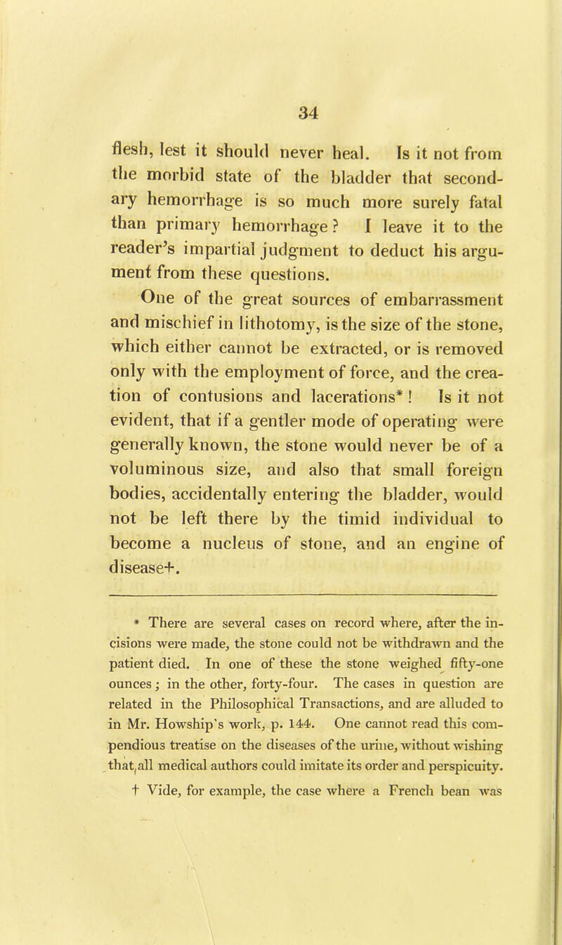 flesh, lest it should never heal. Is it not from the morbid state of the bladder that second- ary hemorrhage is so much more surely fatal than primary hemorrhage ? I leave it to the reader’s impartial judgment to deduct his argu- ment from these questions. One of the great sources of embarrassment and mischief in lithotomy, is the size of the stone, which either cannot be extracted, or is removed only with the employment of force, and the crea- tion of contusions and lacerations* ! Is it not evident, that if a gentler mode of operating were generally known, the stone would never be of a voluminous size, and also that small foreign bodies, accidentally entering the bladder, would not be left there by the timid individual to become a nucleus of stone, and an engine of disease+. * There are several cases on record where, after the in- cisions were made, the stone could not be withdrawn and the patient died. In one of these the stone weighed fifty-one ounces; in the other, forty-four. The cases in question are related in the Philosophical Transactions, and are alluded to in Mr. Howship's work, p. 144. One cannot read this com- pendious treatise on the diseases of the urine, without wishing that, all medical authors could imitate its order and perspicuity. t Vide, for example, the case where a French bean was