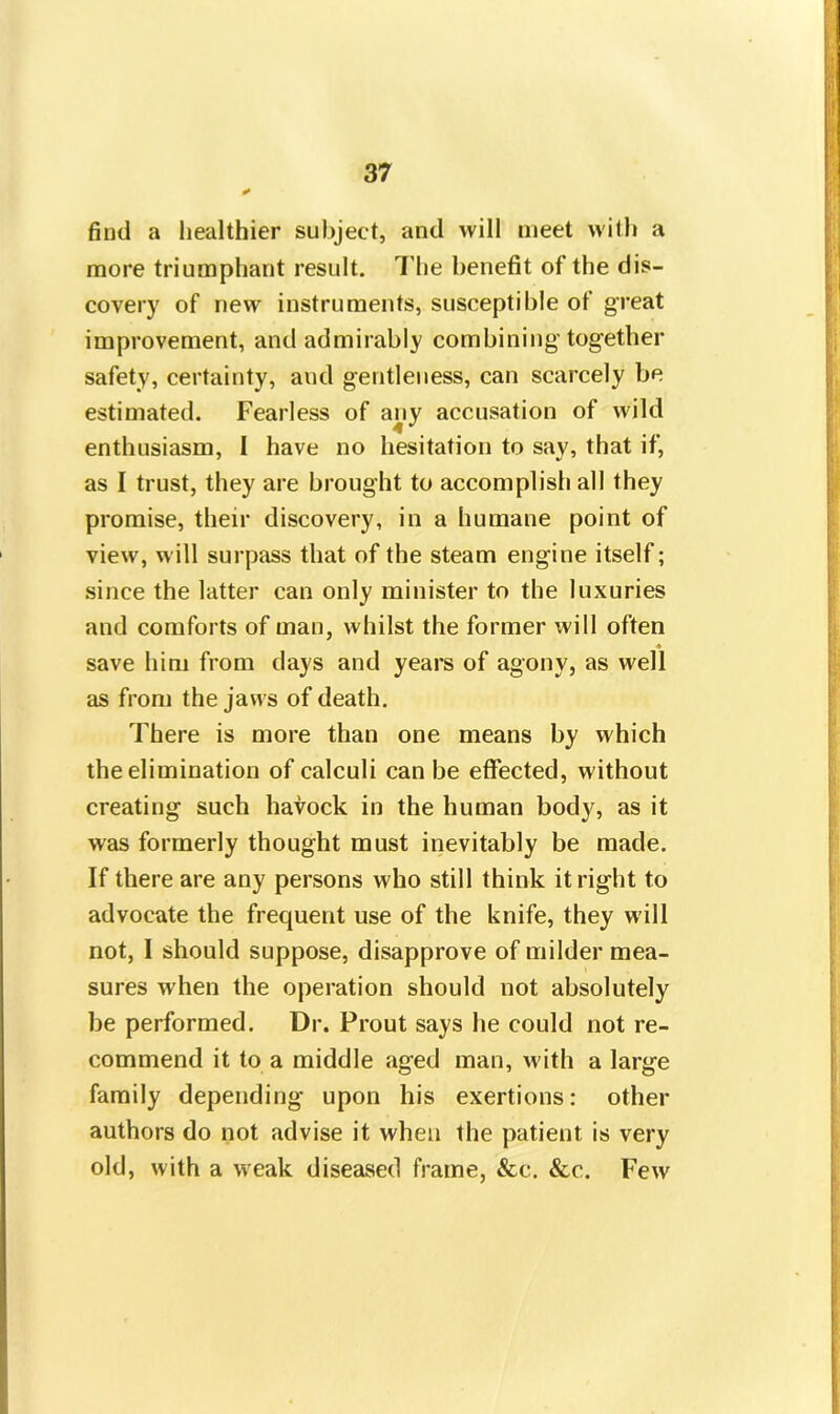 find a healthier subject, and will meet with a more triumphant result. The benefit of the dis- covery of new instruments, susceptible of great improvement, and admirably combining’together safety, certainty, and gentleness, can scarcely be estimated. Fearless of any accusation of wild enthusiasm, I have no hesitation to say, that if, as I trust, they are brought to accomplish all they promise, their discovery, in a humane point of view, will surpass that of the steam engine itself; since the latter can only minister to the luxuries and comforts of man, whilst the former will often « save him from days and years of agony, as well as from the jaws of death. There is more than one means by which the elimination of calculi can be effected, without creating such havock in the human body, as it was formerly thought must inevitably be made. If there are any persons who still think it right to advocate the frequent use of the knife, they will not, I should suppose, disapprove of milder mea- sures when the operation should not absolutely be performed. Dr. Prout says he could not re- commend it to a middle aged man, with a large family depending upon his exertions: other authors do not advise it when the patient is very old, with a weak diseased frame, &c. &c. Few
