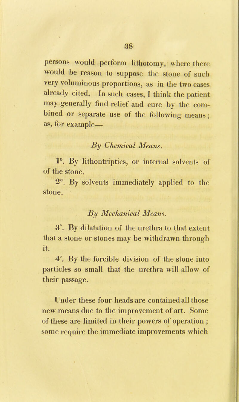 persons would perform lithotomy, where there would be reason to suppose the stone of such very voluminous proportions, as in the two cases already cited. In such cases, I think the patient may generally find relief and cure by the com- bined or separate use of the following means; as, for example— By Chemical Means. 1°. By lithontriptics, or internal solvents of of the stone. 2°. By solvents immediately applied to the stone. By Mechanical Means. 3°. By dilatation of the urethra to that extent that a stone or stones may be withdrawn through it. 4°. By the forcible division of the stone into particles so small that the urethra will allow of their passage. Under these four heads are contained all those new means due to the improvement of art. Some of these are limited in their powers of operation ; some require the immediate improvements which