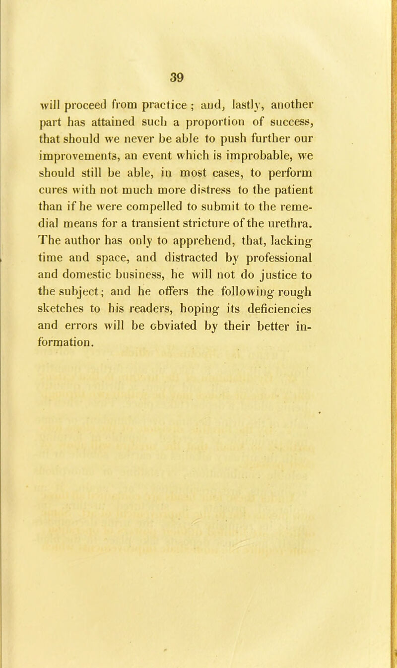 will proceed from practice ; and, lastly, another part has attained such a proportion of success, that should we never be able to push further our improvements, an event which is improbable, we should still be able, in most cases, to perform cures with not much more distress to the patient than if he were compelled to submit to the reme- dial means for a transient stricture of the urethra. The author has only to apprehend, that, lacking time and space, and distracted by professional and domestic business, he will not do justice to the subject; and he offers the following rough sketches to his readers, hoping its deficiencies and errors will be obviated by their better in- formation.