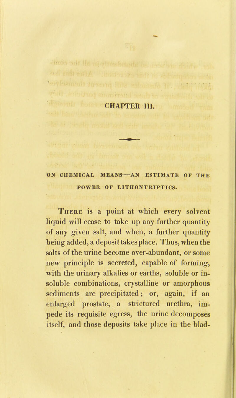 CHAPTER III. ON CHEMICAL MEANS AN ESTIMATE OF THE POWER OF LITHONTRIPTICS. There is a point at which every solvent liquid will cease to take up any further quantity of any given salt, and when, a further quantity being added, a deposit takes place. Thus, when the salts of the urine become over-abundant, or some new principle is secreted, capable of forming, with the urinary alkalies or earths, soluble or in- soluble combinations, crystalline or amorphous sediments are precipitated; or, again, if an enlarged prostate, a strictured urethra, im- pede its requisite egress, the urine decomposes itself, and those deposits take place in the blad-